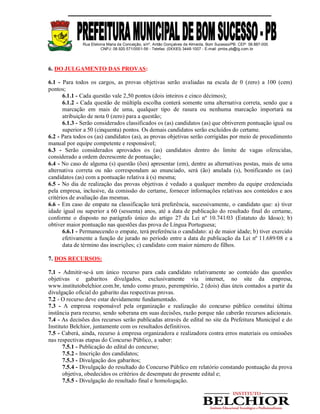 Rua Etelvina Maria da Conceição, s/nº, Antão Gonçalves de Almeida, Bom Sucesso/PB. CEP: 58.887-000
CNPJ: 08.920.571/0001-56 - Telefax: (0XX83) 3448-1007 - E-mail: pmbs.pb@ig.com.br
6. DO JULGAMENTO DAS PROVAS:
6.1 - Para todos os cargos, as provas objetivas serão avaliadas na escala de 0 (zero) a 100 (cem)
pontos;
6.1.1 - Cada questão vale 2,50 pontos (dois inteiros e cinco décimos);
6.1.2 - Cada questão de múltipla escolha conterá somente uma alternativa correta, sendo que a
marcação em mais de uma, qualquer tipo de rasura ou nenhuma marcação importará na
atribuição de nota 0 (zero) para a questão;
6.1.3 - Serão considerados classificados os (as) candidatos (as) que obtiverem pontuação igual ou
superior a 50 (cinquenta) pontos. Os demais candidatos serão excluídos do certame.
6.2 - Para todos os (as) candidatos (as), as provas objetivas serão corrigidas por meio de procedimento
manual por equipe competente e responsável;
6.3 - Serão considerados aprovados os (as) candidatos dentro do limite de vagas oferecidas,
considerado a ordem decrescente de pontuação;
6.4 - No caso de alguma (s) questão (ões) apresentar (em), dentre as alternativas postas, mais de uma
alternativa correta ou não correspondam ao enunciado, será (ão) anulada (s), bonificando os (as)
candidatos (as) com a pontuação relativa à (s) mesma;
6.5 - No dia de realização das provas objetivas é vedado a qualquer membro da equipe credenciada
pela empresa, inclusive, da comissão do certame, fornecer informações relativas aos conteúdos e aos
critérios de avaliação das mesmas.
6.6 - Em caso de empate na classificação terá preferência, sucessivamente, o candidato que: a) tiver
idade igual ou superior a 60 (sessenta) anos, até a data de publicação do resultado final do certame,
conforme o disposto no parágrafo único do artigo 27 da Lei nº 10.741/03 (Estatuto do Idoso); b)
obtiver maior pontuação nas questões das prova de Língua Portuguesa;
6.6.1 - Permanecendo o empate, terá preferência o candidato: a) de maior idade; b) tiver exercido
efetivamente a função de jurado no período entre a data de publicação da Lei nº 11.689/08 e a
data de término das inscrições; c) candidato com maior número de filhos.
7. DOS RECURSOS:
7.1 - Admitir-se-á um único recurso para cada candidato relativamente ao conteúdo das questões
objetivas e gabaritos divulgados, exclusivamente via internet, no site da empresa,
www.institutobelchior.com.br, tendo como prazo, peremptório, 2 (dois) dias úteis contados a partir da
divulgação oficial do gabarito das respectivas provas.
7.2 - O recurso deve estar devidamente fundamentado.
7.3 - A empresa responsável pela organização e realização do concurso público constitui última
instância para recurso, sendo soberana em suas decisões, razão porque não caberão recursos adicionais.
7.4 - As decisões dos recursos serão publicadas através de edital no site da Prefeitura Municipal e do
Instituto Belchior, juntamente com os resultados definitivos.
7.5 - Caberá, ainda, recurso à empresa organizadora e realizadora contra erros materiais ou omissões
nas respectivas etapas do Concurso Público, a saber:
7.5.1 - Publicação do edital do concurso;
7.5.2 - Inscrição dos candidatos;
7.5.3 - Divulgação dos gabaritos;
7.5.4 - Divulgação do resultado do Concurso Público em relatório constando pontuação da prova
objetiva, obedecidos os critérios de desempate do presente edital e;
7.5.5 - Divulgação do resultado final e homologação.
 