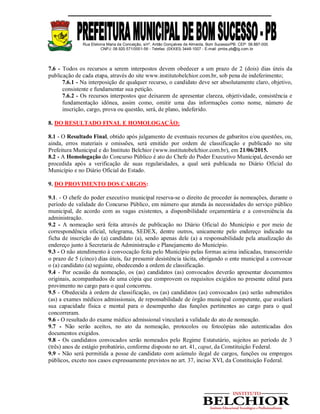 Rua Etelvina Maria da Conceição, s/nº, Antão Gonçalves de Almeida, Bom Sucesso/PB. CEP: 58.887-000
CNPJ: 08.920.571/0001-56 - Telefax: (0XX83) 3448-1007 - E-mail: pmbs.pb@ig.com.br
7.6 - Todos os recursos a serem interpostos devem obedecer a um prazo de 2 (dois) dias úteis da
publicação de cada etapa, através do site www.institutobelchior.com.br, sob pena de indeferimento;
7.6.1 - Na interposição de qualquer recurso, o candidato deve ser absolutamente claro, objetivo,
consistente e fundamentar sua petição.
7.6.2 - Os recursos interpostos que deixarem de apresentar clareza, objetividade, consistência e
fundamentação idônea, assim como, omitir uma das informações como nome, número de
inscrição, cargo, prova ou questão, será, de plano, indeferido.
8. DO RESULTADO FINAL E HOMOLOGAÇÃO:
8.1 - O Resultado Final, obtido após julgamento de eventuais recursos de gabaritos e/ou questões, ou,
ainda, erros materiais e omissões, será emitido por ordem de classificação e publicado no site
Prefeitura Municipal e do Instituto Belchior (www.institutobelchior.com.br), em 21/06/2015.
8.2 - A Homologação do Concurso Público é ato do Chefe do Poder Executivo Municipal, devendo ser
procedida após a verificação de suas regularidades, a qual será publicada no Diário Oficial do
Município e no Diário Oficial do Estado.
9. DO PROVIMENTO DOS CARGOS:
9.1. - O chefe do poder executivo municipal reserva-se o direito de proceder às nomeações, durante o
período de validade do Concurso Público, em número que atenda às necessidades do serviço público
municipal, de acordo com as vagas existentes, a disponibilidade orçamentária e a conveniência da
administração.
9.2 - A nomeação será feita através de publicação no Diário Oficial do Município e por meio de
correspondência oficial, telegrama, SEDEX, dentre outros, unicamente pelo endereço indicado na
ficha de inscrição do (a) candidato (a), sendo apenas dele (a) a responsabilidade pela atualização do
endereço junto à Secretaria de Administração e Planejamento do Município.
9.3 - O não atendimento à convocação feita pelo Município pelas formas acima indicadas, transcorrido
o prazo de 5 (cinco) dias úteis, faz presumir desistência tácita, obrigando o ente municipal a convocar
o (a) candidato (a) seguinte, obedecendo a ordem de classificação.
9.4 - Por ocasião da nomeação, os (as) candidatos (as) convocados deverão apresentar documentos
originais, acompanhados de uma cópia que comprovem os requisitos exigidos no presente edital para
provimento no cargo para o qual concorreu.
9.5 - Obedecida à ordem de classificação, os (as) candidatos (as) convocados (as) serão submetidos
(as) a exames médicos admissionais, de reponsabilidade de órgão municipal competente, que avaliará
sua capacidade física e mental para o desempenho das funções pertinentes ao cargo para o qual
concorreram.
9.6 - O resultado do exame médico admissional vinculará a validade do ato de nomeação.
9.7 - Não serão aceitos, no ato da nomeação, protocolos ou fotocópias não autenticadas dos
documentos exigidos.
9.8 - Os candidatos convocados serão nomeados pelo Regime Estatutário, sujeitos ao período de 3
(três) anos de estágio probatório, conforme disposto no art. 41, caput, da Constituição Federal.
9.9 - Não será permitida a posse de candidato com acúmulo ilegal de cargos, funções ou empregos
públicos, exceto nos casos expressamente previstos no art. 37, inciso XVI, da Constituição Federal.
 