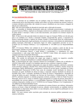 Rua Etelvina Maria da Conceição, s/nº, Antão Gonçalves de Almeida, Bom Sucesso/PB. CEP: 58.887-000
CNPJ: 08.920.571/0001-56 - Telefax: (0XX83) 3448-1007 - E-mail: pmbs.pb@ig.com.br
10. DAS DISPOSIÇÕES FINAIS:
10.1 - A inscrição do (a) candidato (as) em qualquer cargo do Concurso Público importará no
conhecimento prévio das disposições contidas neste edital e na tácita aceitação das mesmas, inclusive,
eventuais alterações promovidas, não valendo de escusa à obediência aos seus termos a alegação da
falta do seu conhecimento.
10.2 - Não será aceito pedido de alteração de inscrição após a efetivação da mesma.
10.3 - A inexatidão ou falsidade documental, ainda que verificadas posteriormente à realização do
presente Concurso Público, implicará na eliminação sumária do (a) candidato (a), sendo declarada nula
de pleno direito a inscrição e todos os atos dela decorrentes, sem prejuízo de eventuais sanções de
caráter judicial.
10.4 - O fato de ter sido aprovado dentro do número de vagas no Concurso Público em tela não gera
para o (a) candidato (a) o direito a nomeação imediata, assegurando-lhe, apenas, a expectativa do
direito à nomeação durante a vigência do certame, ficando a concretização desse ato condicionada à
observância das disposições legais pertinentes, de exclusivo interesse e conveniência da administração
pública municipal, observadas as imposições legais de ordem orçamentária previstas na Lei nº
4.320/64 (Lei de Finanças Públicas) e Lei Complementar nº 101/2000 (Lei de Responsabilidade
Fiscal).
10.5 - O Concurso Público terá validade de até 2 (dois) anos, contados a partir da data da sua
homologação, podendo ser prorrogado por igual período, a critério do Poder Executivo Municipal.
10.6 - Os vencimentos básicos, a carga horária, a escolaridade e o quantitativo de vagas
correspondentes a cada cargo estão dispostos no ANEXO I deste Edital, sem prejuízo de outras
vantagens previstas na legislação Municipal.
10.7 - As atribuições dos cargos são as estabelecidas no ANEXO II.
10.8 - Por ocasião do provimento dos cargos que exigem o registro no respectivo conselho
profissional, a situação de adimplência é condição indispensável para a posse.
10.9 - A discriminação das vagas, requisitos mínimos de escolaridade e salários são as indicadas no
ANEXO I deste edital, devendo o (a) candidato optar por uma, conforme o respectivo código.
10.10 – O vínculo dos candidatos empossados nos cargos de médico psiquiatra, enfermeiro, assistente
social, psicólogo, pedagogo, educador físico, farmacêutico-bioquímico, cozinheiro, monitor, técnico de
enfermagem, agente administrativo, recepcionista e auxiliar de serviços gerais, vinculados ao Centro
de Atendimento Psicossocial (CAPS), bem como de orientador social, facilitador de oficina de
artesanato em geral, facilitador de oficina de dança e expressão corporal, facilitador de oficinas de
atividade física, lazer e recreação, facilitador de oficina de leitura e brinquedoteca e facilitador de
oficina de beleza em geral, vinculados aos Serviços de Convivência e Fortalecimento de Vínculos
(SCFV), subsistirá enquanto os referidos programas existirem, podendo o Chefe do Poder Executivo
Municipal, através de lei, tornar os referidos cargos permanentes no quadro de pessoal, observadas as
necessidades dos serviços públicos e as possibilidades financeiras do Município de Bom Sucesso,
conforme disposições contidas na Lei nº 4.320/64 (Lei de Finanças Públicas) e Lei Complementar nº
101/2000 (Lei de Responsabilidade Fiscal).
10.11 - É vedada a empresa organizadora e realizadora do certame fornecer, por telefone, informações
relativas aos locais e datas de realização de provas, cabendo, exclusivamente, ao candidato observar
rigorosamente as disposições deste edital e ou suas alterações, com as respectivas publicações no site
www.institutobelchior.com.br.
10.12 - Os casos omissos serão resolvidos pela comissão do concurso público juntamente com a
empresa realizadora.
 