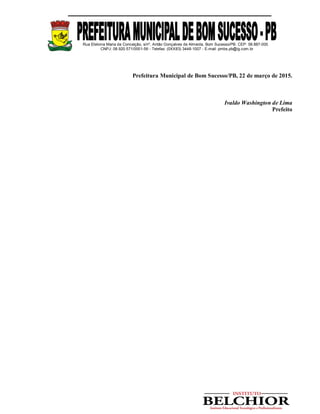 Rua Etelvina Maria da Conceição, s/nº, Antão Gonçalves de Almeida, Bom Sucesso/PB. CEP: 58.887-000
CNPJ: 08.920.571/0001-56 - Telefax: (0XX83) 3448-1007 - E-mail: pmbs.pb@ig.com.br
Prefeitura Municipal de Bom Sucesso/PB, 22 de março de 2015.
Ivaldo Washington de Lima
Prefeito
 