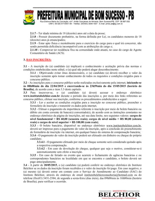 Rua Etelvina Maria da Conceição, s/nº, Antão Gonçalves de Almeida, Bom Sucesso/PB. CEP: 58.887-000
CNPJ: 08.920.571/0001-56 - Telefax: (0XX83) 3448-1007 - E-mail: pmbs.pb@ig.com.br
2.1.7 - Ter idade mínima de 18 (dezoito) anos até a data da posse;
2.1.8 - Possuir documento probatório, na forma definida por Lei, os candidatos menores de 18
(dezoito) anos já emancipados;
2.1.9 - Estar apto física e mentalmente para o exercício do cargo para o qual irá concorrer, não
sendo permitida deficiência incompatível com as atribuições do cargo e;
2.1.10 - Comprovar ter residência fixa na comunidade onde atuará, no caso do cargo de Agente
Comunitário de Saúde (ACS).
3. DAS INSCRIÇÕES:
3.1 - A inscrição do (a) candidato (a) implicará o conhecimento e aceitação prévia das normas e
condições estabelecidas neste edital, o (a) qual não poderá alegar desconhecimento.
3.1.1 - Objetivando evitar ônus desnecessário, o (a) candidato (a) deverá recolher o valor da
inscrição somente após tomar conhecimento de todos os requisitos e condições exigidos para o
concurso público.
3.2 - As inscrições para o concurso público serão realizadas exclusivamente pela internet, iniciando-se
às 08h00min do dia 22/04/2015 e encerrando-se às 23h59min do dia 15/05/2015 (horário de
Brasília), de acordo com o item 3.3 deste capítulo.
3.3 Para inscrever-se, o (a) candidato (a) deverá acessar o endereço eletrônico
www.institutobelchior.com.br durante o período das inscrições e, por meio dos links referentes ao
concurso público, efetuar sua inscrição, conforme os procedimentos estabelecidos a seguir:
3.3.1 - Ler e aceitar as condições exigidas para a inscrição no concurso público, preencher o
formulário de inscrição e transmitir os dados pela internet;
3.3.2 - Efetuar o pagamento da importância referente à inscrição por meio de boleto bancário ou
débito em conta corrente de banco(s) conveniado(s), de acordo com as instruções constantes no
endereço eletrônico da página de inscrições, até sua data limite, nos seguintes valores: cargos de
nível fundamental = R$ 60,00 (sessenta reais); cargos de nível médio = R$ 80,00 (oitenta
reais) e cargos de nível superior = R$ 100,00 (cem reais);
3.3.3 - O boleto bancário, disponível no endereço eletrônico www.institutobelchior.com.br,
deverá ser impresso para o pagamento do valor da inscrição, após a conclusão do preenchimento
do formulário de inscrição via internet, em qualquer banco do sistema de compensação bancária;
3.3.4 - O pagamento do valor da inscrição poderá ser efetuado em dinheiro ou cheque do próprio
candidato.
3.3.4.1 - O pagamento efetuado por meio de cheque somente será considerado quitado após
a respectiva compensação.
3.3.4.2 - Em caso de devolução do cheque, qualquer que seja o motivo, considerar-se-á
automaticamente sem efeito a inscrição.
3.3.5 - Em caso de feriado ou evento que acarrete o fechamento de agências bancárias e ou
correspondentes bancários na localidade em que se encontra o candidato, o boleto deverá ser
pago antecipadamente.
3.4 - A partir de 20/05/2015, o (a) candidato (a) poderá conferir no endereço eletrônico do Instituto
Belchior se os dados da inscrição foram recebidos e o valor da inscrição foi pago. Em caso negativo, o
(a) mesmo (a) deverá entrar em contato com o Serviço de Atendimento ao Candidato (SAC) do
Instituto Belchior, através do endereço de email institutobelchiorconsultoria@hotmail.com ou do
telefone (0xx83) 3431-2384, de segunda a sexta-feira (dias úteis), das 09h00min às 16h00min (horário
de Brasília), para verificar o ocorrido.
 