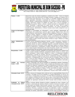 Rua Etelvina Maria da Conceição, s/nº, Antão Gonçalves de Almeida, Bom Sucesso/PB. CEP: 58.887-000
CNPJ: 08.920.571/0001-56 - Telefax: (0XX83) 3448-1007 - E-mail: pmbs.pb@ig.com.br
Monitor – CAPS Desenvolver ações das oficinas terapêuticas e produtivas do CAPS – Centro de Atenção
Psicossocial, assim como desenvolver atividades artesanais; Trabalhar em conjunto com a
equipe técnica para desenvolver com os usuários, as atividades terapêuticas necessárias
para a organização, criatividade e socialização dos mesmos, no sentido de desenvolver
hábitos, atitudes e comportamentos condizentes com o ambiente da oficina terapêutica de
trabalho; Desenvolver projetos de trabalho de acordo com o nível de percepção e
habilidade dos usuários; Indicar e solicitar o material necessário ao desempenho de sua
função; Possibilitar o aparecimento do sujeito através da escuta, fala do usuário,
constituindo assim um processo terapêutico; Possibilitar o ato criativo; Participar das
reuniões técnicas, administrativas e clínicas; Executar outras tarefas compatíveis com a
natureza do cargo.
Técnico de Enfermagem –
CAPS
Identificar as necessidades em enfermagem a serem realizadas; Administração de
medicamentos dos usuários;Fazer curativos, aplicar injeções; Realizar busca ativa dos
usuários; Realizar visita domiciliar; Executar oficinas terapêuticas; Preservar e recuperar a
saúde dos usuários; Organizar o ambiente de trabalho, dá continuidade aos plantões;
Trabalhar em conformidade às boas práticas, normas e procedimentos de biossegurança;
Realizar registros e elabora relatórios técnicos; Comunicar-se com pacientes, familiares e
com a equipe de saúde; Executar outras tarefas correlatas ao cargo e obedecer ao Código
de Ética da Profissão.
Agente Administrativo –
CAPS
Executar serviços datilográficos/digitação; Receber e emitir documentos; Classificar o
arquivo de documentos; Solicitar manutenção de máquinas e equipamentos; Receber e
encaminhar pessoal aos setores competentes; Registrar e protocolar documentos, dando
andamento aos processos; Secretariar a chefia, dando apoio logístico ao mesmo; Organizar
agenda de compromissos e atendimentos ao público efetuados pela sua Chefia; Contatar
com os demais Agentes Administrativos das outras Secretarias, visando o bom andamento
e desenvolvimento das suas tarefas; Executar outras tarefas correlatas ao cargo.
Recepcionista – CAPS Atender o visitante ou paciente, indagando suas pretensões, para informá-lo conforme seus
pedidos; Atender chamadas telefônicas, manipulando telefones internos ou externos, para
prestar informações e anotar recados; Registrar as visitas e os telefonemas atendidos;
Preenchimento e marcação de consultas, entrevistas em formulários e fichas próprias e
específicas; Organizar a triagem dos que buscam o atendimento; Facilitar a localização e
possibilitar o acompanhamento dos serviços por parte dos atendidos; Manter em ordem
todo o serviço de forma organizada e de fácil uso; Manter cordialidade, bom trato dos
arquivos de documentos e outros; Emitir encaminhamentos devidamente autorizados;
Executar outras atividades correlatas ao cargo.
Auxiliar de Serviços
Gerais – CAPS
Carregar e descarregar com carro de transporte ou manualmente materiais, ferramentas,
etc., conforme determinação da chefia; Ajudar no preparo da alimentação escolar; Auxiliar
operadores de máquinas e equipamentos; Limpar as dependências do ambiente de trabalho,
lavando, varrendo, removendo lixos e detritos, utilizando-se de baldes, vassouras, escovas,
detergentes e outros produtos de limpeza; Verificar necessidades de reparos no local de
trabalho, comunicando à chefia para solicitar o conserto e /ou manutenção; Transportar
equipamentos; Efetuar a limpeza de equipamentos; Executar outras tarefas correlatas ao
cargo.
Orientador Social - SCFV Facilitar o processo de integração do(s) coletivo(s) sob sua responsabilidade; Desenvolver
conteúdos e atividades que lhe são atribuídos no Traçado Metodológico do Serviço de
Convivência e Fortalecimento de Vínculos e do PAIF; Realizar planejamento juntamente
com a equipe de referência do CRAS de todas as ações a serem desenvolvidas; Participar
de atividades com as famílias, bem como auxiliar em seu acompanhamento; Participar de
atividades de capacitação continuada do CRAS; Executar outras atividades inerentes ao
cargo.
Facilitador de Oficina
Artesanato Geral – SCFV
Planejar e executar oficinas; Orientar na estética, composição de cores e texturas e no
manuseio e conservação dos materiais; Orientar os alunos no processo de criação a partir
de observações da realidade, desenvolvendo conceitos com a prática artística; Visar à
qualidade do trabalho e desenvolvimento da criatividade e técnicas diversas com materiais
recicláveis; Promover a inclusão de pessoas com deficiência; Avaliar e encaminhar
mensalmente ao coordenador/equipe de referência relatório das atividades desenvolvidas;
Participar de reuniões, capacitações, seminários; Executar outras atividades inerentes ao
 