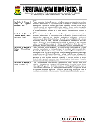 Rua Etelvina Maria da Conceição, s/nº, Antão Gonçalves de Almeida, Bom Sucesso/PB. CEP: 58.887-000
CNPJ: 08.920.571/0001-56 - Telefax: (0XX83) 3448-1007 - E-mail: pmbs.pb@ig.com.br
cargo.
Facilitador de Oficina de
Dança e Expressão
Corporal – SCFV
Planejar e executar oficinas; Promover a inclusão de pessoas com deficiência; Avaliar e
encaminhar mensalmente ao coordenador/equipe de referência relatório das atividades
desenvolvidas; Participar de reuniões, capacitações, seminários; Ministrar aulas de dança e
expressão corporal para grupos de adolescentes, adultos e idosos; Montar coreografias,
organizar apresentações; Liderar e orientar técnica e artisticamente os alunos, com vistas
ao melhor desempenho individual e do grupo; Executar outras atividades inerentes ao
cargo.
Facilitador de Oficina de
Atividade Física, Lazer e
Recreação – SCFV
Planejar e executar oficinas; Promover a inclusão de pessoas com deficiência; Avaliar e
encaminhar mensalmente ao coordenador/equipe de referência relatório das atividades
desenvolvidas; Participar de reuniões, capacitações, seminários; Desenvolver
coletivamente atividades físicas; Estimular e desenvolver o potencial criativo de crianças,
adolescentes, adultos e idosos, aplicando técnicas esportivas e recreativas; Auxiliar a
criança a desenvolver a coordenação motora; Orientar as crianças no que se refere à
higiene pessoal; Planejar, executar e avaliar o acompanhamento físico das crianças,
adolescentes, adultos e idosos atendidos; Executar outras atividades inerentes ao cargo.
Facilitador de Oficina de
Leitura e Brinquedoteca –
SCFV
Planejar e executar oficinas; Promover a inclusão de pessoas com deficiência; Avaliar e
encaminhar mensalmente ao coordenador/equipe de referência relatório das atividades
desenvolvidas; Participar de reuniões, capacitações, seminários; Ministrar aulas teóricas e
atividades práticas, lúdicas que exercitem e instiguem a experimentação e/ou a reflexão
acerca dos conteúdos de literatura; Incentivar à leitura, criação literária, cultura popular,
música, contos de fadas, cinema, meio ambiente, quadrinhos, artes visuais, memória,
brinquedos e jogos diversos; Organizar, coordenar e executar oficinas de Teatro,
desenvolvendo o potencial interpretativo dos alunos; Interpretar textos teatrais e literários;
Executar outras atividades inerentes ao cargo.
Facilitador de Oficina de
Beleza em Geral - SCFV
Lavar e Cortar cabelos, fazer penteados e permanentes, frisar e desfrisar, pintar, fazer
madeixas e nuances, aplicar tratamentos e descolorar cabelos; Aconselhar pessoas sobre o
estilo de penteado que mais o favorece e recomendar produtos para tratamentos capilares;
Fazer clínicas de revitalização etc.; Aplicar procedimentos estéticos e terapêuticos; Avaliar
as disfunções fisiológicas, sistêmicas e inestéticas dos pacientes; Recomendar o uso de
cosméticos, cosmecêuticos e óleos essenciais visando à saúde e o bem-estar das pessoas.
 