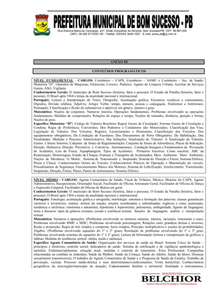 Rua Etelvina Maria da Conceição, s/nº, Antão Gonçalves de Almeida, Bom Sucesso/PB. CEP: 58.887-000
CNPJ: 08.920.571/0001-56 - Telefax: (0XX83) 3448-1007 - E-mail: pmbs.pb@ig.com.br
ANEXO III
CONTEÚDOS PROGRAMÁTICOS
NÍVEL FUNDAMENTAL - CARGOS: Cozinheiro – CAPS, Cozinheiro – SAMU e Cozinheiro – Sec. de Saúde;
Motorista “D”, Operador de Máquinas; Eletricista; Coveiro; Pedreiro; Agente de Limpeza Urbana; Auxiliar de Serviços
Gerais–ASG; Vigilante.
Conhecimentos Gerais: O município de Bom Sucesso (história, fatos e pessoas); O Estado da Paraíba (história, fatos e
pessoas); O Brasil após 1964 e temas da atualidade nacional e internacional.
Português: Leitura e Interpretação de Texto; Ortografia; Acentuação gráfica; Encontros vocálicos e consonantais,
Dígrafos; Divisão silábica; Adjetivo; Artigo; Verbo: tempo, número, pessoa e conjugação. Sinônimos e Antônimos;
Pontuação; Classificação e flexão de substantivos e adjetivos em gênero, número e grau.
Matemática: Noções de conjuntos; Números inteiros; Operações fundamentais; Problemas envolvendo as operações
fundamentais; Medidas de comprimento; Relações de espaço e tempo; Noções de tamanho, distância, posição e forma;
Noções de peso.
Específico Motorista: “D”: Código de Trânsito Brasileiro Regras Gerais de Circulação: Normas Gerais de Circulação e
Conduta; Regra de Preferência; Conversões; Dos Pedestres e Condutores não Motorizados; Classificação das Vias;
Legislação de Trânsito: Dos Veículos; Registro, Licenciamento e Dimensões; Classificação dos Veículos; Dos
equipamentos obrigatórios; Da Condução de Escolares; Dos Documentos de Porte Obrigatório; Da Habilitação; Das
Penalidades; Medidas e Processo Administrativo; Das Infrações; Sinalização de Trânsito: A Sinalização de Trânsito;
Gestos e Sinais Sonoros; Conjunto de Sinais de Regulamentação; Conjunto de Sinais de Advertência; Placas de Indicação;
Direção Defensiva: Direção Preventiva e Corretiva; Automatismos; Condução Insegura e Fundamentos da Prevenção
de Acidentes; Leis da Física; Aquaplanagem; Tipos de Acidentes; Primeiros Socorros: Como socorrer; ABC da
Reanimação; Hemorragias; Estado de Choque; Fraturas e Transporte de Acidentados; Meio Ambiente: Meio Ambiente;
Noções de Mecânica: O Motor; Sistema de Transmissão e Suspensão; Sistema de Direção e Freios; Sistema Elétrico,
Pneus e Chassi. Conhecimentos Gerais do Veículo: Conhecimentos Práticos de Operação e Manutenção do veículo;
Procedimentos de Segurança; Funcionamento Básico dos Motores; Sistema de Lubrificação; Arrefecimento; Transmissão;
Suspensão; Direção; Freios; Pneus; Painel de instrumentos; Sistema Elétrico.
NÍVEL MÉDIO - CARGOS: Agente Comunitário de Saúde; Fiscal de Tributos; Músico; Monitor do CAPS; Agente
Administrativo; Recepcionista; Orientador Social; Facilitador de Oficina Artesanato Geral; Facilitador de Oficina de Dança
e Expressão Corporal; Facilitador de Oficina de Beleza em geral.
Conhecimentos Gerais: O município de Bom Sucesso (história, fatos e pessoas); O Estado da Paraíba (história, fatos e
pessoas); O Brasil após 1964 e temas da atualidade nacional e internacional.
Português: Fonologia: acentuação gráfica e ortografia; morfologia: estrutura e formação das palavras; classes gramaticais
variáveis e invariáveis; sintaxe: termos da oração; orações coordenadas e subordinadas; regência e crase; pontuação;
semântica e estilística: sinonímia e antonímia; hiponímia e hiperonímia; polissemia; ambigüidade; figuras de linguagem;
texto e discurso: tipos de gêneros textuais; coesão e coerência textual; funções da linguagem; análise e interpretação
textual.
Matemática: Números e operações: (Problemas envolvendo os números naturais, inteiros, racionais, irracionais e reais;
Problemas envolvendo MMC e MDC; Problemas envolvendo porcentagem; Relações entre grandeza diretas e inversas;
Razão e proporção; Regra de três simples e composta; Juros simples; Principio multiplicativo e noções de probabilidade);
Álgebra: (Problemas envolvendo equações do 1º e 2º graus; Resolução de problemas envolvendo do 1º e 2º grau;
Problemas envolvendo sistemas de equações do 1º e 2º grau); Leitura da Informação (leitura e interpretação de gráficos e
tabelas; Medidas de tendências central: média, moda e mediana).
Específico Agente Comunitário de Saúde: Organização dos serviços de saúde no Brasil: Sistema Único de Saúde –
princípios e diretrizes, controle social; Indicadores de saúde. Sistema de notificação e de vigilância epidemiológica e
sanitária; Endemias/epidemias: situação atual, medidas e controle de tratamento. Ética Profissional. Campanhas
relacionadas ao combate às endemias; Saúde da Mulher; Saúde da Criança; Saúde do Adulto; Saúde do Idoso; Doenças
sexualmente transmissíveis; O trabalho do Agente Comunitário de Saúde e o Programa de Saúde da Família. Trabalho de
prevenção, vacinas. Processo saúde-doença e seus determinantes/condicionantes; Visita domiciliar; Conhecimentos
geográficos da área/região/município de atuação; Cadastramento familiar e territorial: finalidade e instrumentos;
 