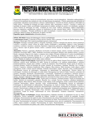 Rua Etelvina Maria da Conceição, s/nº, Antão Gonçalves de Almeida, Bom Sucesso/PB. CEP: 58.887-000
CNPJ: 08.920.571/0001-56 - Telefax: (0XX83) 3448-1007 - E-mail: pmbs.pb@ig.com.br
Interpretação demográfica; Conceito de territorialização, micro-área e área de abrangência; Indicadores epidemiológicos;
Técnicas de levantamento das condições de vida e de saúde/doenças da população; Critérios operacionais para definição de
propriedades: indicadores socioeconômicos, culturais e epidemiológicos; Conceitos de eficácia, eficiência e efetividade em
saúde coletiva; Estratégia de avaliação em saúde: conceitos, tipos, instrumentos e técnicas; Conceitos e critérios de
qualidade da atenção à saúde: acessibilidade, humanização do cuidado, satisfação do usuário e do trabalhador, equidade,
outros; Sistema de informação em saúde; Condições de risco social: violência, desemprego, infância desprotegida,
processos migratórios, analfabetismo, ausência ou insuficiência de infra- estrutura básica, outros; Promoção da saúde:
conceitos e estratégias; Principais problemas de saúde da população e recursos existentes para o enfrentamento dos
problemas; Saúde da criança, do adolescente, do adulto e do idoso;
Específico Agente Administrativo: Informática Básica
NÍVEL TÉCNICO: Técnico de Enfermagem e Técnico em Radiologia
Conhecimentos Gerais: O município de Bom Sucesso (história, fatos e pessoas); O Estado da Paraíba (história, fatos e
pessoas); O Brasil após 1964 e temas da atualidade nacional e internacional.
Português: Fonologia: acentuação gráfica e ortografia; morfologia: estrutura e formação das palavras; classes gramaticais
variáveis e invariáveis; sintaxe: termos da oração; orações coordenadas e subordinadas; regência e crase; pontuação;
semântica e estilística: sinonímia e antonímia; hiponímia e hiperonímia; polissemia; ambigüidade; figuras de linguagem;
texto e discurso: tipos de gêneros textuais; coesão e coerência textual; funções da linguagem; análise e interpretação
textual.
Matemática: Números e operações: (Problemas envolvendo os números naturais, inteiros, racionais, irracionais e reais;
Problemas envolvendo MMC e MDC; Problemas envolvendo porcentagem; Relações entre grandeza diretas e inversas;
Razão e proporção; Regra de três simples e composta; Juros simples; Principio multiplicativo e noções de probabilidade);
Álgebra: (Problemas envolvendo equações do 1º e 2º graus; Resolução de problemas envolvendo do 1º e 2º grau;
Problemas envolvendo sistemas de equações do 1º e 2º grau); Leitura da Informação (leitura e interpretação de gráficos e
tabelas; Medidas de tendências central: média, moda e mediana).
Específica Técnico de Enfermagem: Organização dos serviços de saúde no Brasil: Sistema Único de Saúde – princípios e
diretrizes, controle social; Indicadores de saúde. Sistema de notificação e de vigilância epidemiológica e sanitária;
Endemias/epidemias: situação atual, medidas e controle de tratamento. Ética Profissional. Noções gerais de anatomia e
fisiologia humanas. Noções de histologia dos tecidos. Epitelial: de revestimento e glandular. Muscular: liso e estriado.
Nervoso. Conjuntivo: substância fundamental, fibras colágenas, fibras elásticas, fibras reticulares, tecido adiposo, tecido
cartilaginoso, tecido e sistema retículo endotelial. Anatomia macroscópica: registro, descrição, cortes, acondicionamento.
Procedimentos técnicos de enfermagem. Enfermagem na administração de medicamentos. Técnicas básicas de
enfermagem. Assistência de enfermagem em saúde mental. Biossegurança nas Ações de Saúde. Conceitos e princípios de
assepsia, antissepsia, desinfecção, descontaminação e esterilização. Atendimento de emergência e primeiros socorros.
Programas de Saúde: pré-natal, puericultura, imunização, hipertensão, diabetes, tuberculose, hanseníase, cólera, hepatite,
dengue, meningite e leptospirose, DST/AIDS, adolescentes, prevenção de câncer cérvico uterino e planejamento familiar.
Específica Técnico de Enfermagem SAMU: Noções gerais de anatomia e fisiologia humanas. Noções de histologia dos
tecidos. Epitelial: de revestimento e glandular. Muscular: liso e estriado. Nervoso. Conjuntivo: substância fundamental,
fibras colágenas, fibras elásticas, fibras reticulares, tecido adiposo, tecido cartilaginoso, tecido e sistema retículo endotelial.
Anatomia macroscópica: registro, descrição, cortes, acondicionamento. Procedimentos técnicos de enfermagem.
Enfermagem na administração de medicamentos. Biossegurança nas Ações de Saúde. Ética Profissional. Conceitos e
princípios de assepsia, antissepsia, desinfecção, descontaminação e esterilização. Atendimento de emergência e primeiros
socorros. Diretrizes para a aferição dos Sinais vitais. Oxigenação. Atendimento pré-hospitalar móvel. Equipamentos para o
atendimento pré - hospitalar. Humanização e Ética. Gravidez e parto emergências obstétricas. Acidentes com animais
peçonhentos. Estado de choque. Administração de crises. Queimaduras. Acidentes residenciais. Traumatismos.
Biossegurança
Específica Técnico em Radiologia: Energia eletromagnética ( Radiação ionizante). O equipamento de raios X. Filme
radiográfico. Técnica radiográfica. Qualidade da imagem. Artefatos de imagem. Controle de qualidade. Proteção
radiológica. Posicionamentos da região do crânio. Posicionamentos das colunas Posicionamentos do tórax Posicionamentos
do abdome. Posicionamentos da cintura pélvica. Posicionamentos do fêmur. Posicionamentos do joelho. Posicionamentos
da perna. Posicionamentos do tornozelo e calcâneo. Posicionamentos do pé, ante pé e pododáctilos. Posicionamentos do
ombro, cintura escapular e escápula. Posicionamentos do úmero. Posicionamentos do cotovelo. Posicionamentos do
antebraço. Posicionamentos dos punhos, mão e dedos. Ética profissional. Biossegurança.
 