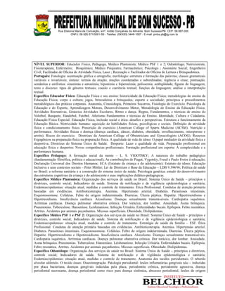 Rua Etelvina Maria da Conceição, s/nº, Antão Gonçalves de Almeida, Bom Sucesso/PB. CEP: 58.887-000
CNPJ: 08.920.571/0001-56 - Telefax: (0XX83) 3448-1007 - E-mail: pmbs.pb@ig.com.br
NÍVEL SUPERIOR: Educador Físico, Pedagogo, Médico Plantonista; Médico PSF 1 e 2; Odontólogo; Nutricionista;
Fisioterapeuta; Enfermeiro; Bioquímico; Médico Psiquiatra; Farmacêutico; Psicologo ; Assistente Social; Engenheiro
Civil; Facilitador de Oficina de Atividade Física, Laser ; Recreação e Facilitador de Oficina de Leitura e Brinquedoteca.
Português: Fonologia: acentuação gráfica e ortografia; morfologia: estrutura e formação das palavras; classes gramaticais
variáveis e invariáveis; sintaxe: termos da oração; orações coordenadas e subordinadas; regência e crase; pontuação;
semântica e estilística: sinonímia e antonímia; hiponímia e hiperonímia; polissemia; ambigüidade; figuras de linguagem;
texto e discurso: tipos de gêneros textuais; coesão e coerência textual; funções da linguagem; análise e interpretação
textual.
Específico Educador Físico: Educação Física e seu ensino: historicidade da Educação Física; metodologias do ensino da
Educação Física; corpo e cultura; jogos, brincadeiras e brinquedos; esporte e sociedade; princípios e procedimentos
metodológicos das práticas corporais. Anatomia, Cinesiologia, Primeiros Socorros, Fisiologia do Exercício. Psicologia da
Educação e do Esporte, Aprendizagem Motora, Desenvolvimento Motor, Metodologia do Ensino da Educação Física.
Atividades Recreativas, Ginástica Atividades Escolares, Ritmo e dança. Regras, Fundamentos, e técnicas de ensino do
Voleibol, Basquete, Handebol, Futebol. Atletismo Fundamentos e técnicas de Ensino. Identidade, Cultura e Cidadania.
Educação Física Especial. Educação Física, inclusão social e ética: desafios e perspectivas. Estrutura e funcionamento da
Educação Básica. Motricidade humana: aquisição de habilidades físicas, psicológicas e sociais. Definição de atividade
física e condicionamento físico. Prescrição de exercício (American College of Sports Medicine (ACSM). Nutrição e
performance. Atividades físicas e doença (doença cardíaca, câncer, diabetes, obesidade, envelhecimento, osteoporose e
artrite). Riscos do exercício. Diretrizes da American College of Obstetricians and Gynecologists (ACOG). Recursos
Ergogênicos na preparação física na preparação física. A qualidade de vida do idoso: O papel mediador da atividade física e
desportiva. Diretrizes do Sistema Único de Saúde. Desporte: Lazer e qualidade de vida. Preparação profissional em
educação física e desportos: Novas competências profissionais. Formação profissional em esporte: A complexidade e a
performance humana.
Específico Pedagogo: A formação social da mente – L. S. VIGOTSKY; A natureza do trabalho pedagógico
(fundamentação filosófica, política e educacional); As contribuições de Piaget, Vygotsky, Freud e Paulo Freire à educação;
Declaração Universal dos Direitos Humanos; ECA (Estatuto da criança e do adolescente); Estatuto do idoso; Educação
Inclusiva e seus contextos sociais – Peter Mittler; Lei de Diretrizes e Base da Educação – LDB 9.394/96; Política de saúde
no Brasil: a reforma sanitária e a construção do sistema único de saúde; Psicologia genética: estudo do desenvolvimento
das estruturas cognitivas da criança e do adolescente e suas implicações didático-pedagógicas.
Específico Médico Plantonista: Organização dos serviços de saúde no Brasil: Sistema Único de Saúde – princípios e
diretrizes, controle social; Indicadores de saúde. Sistema de notificação e de vigilância epidemiológica e sanitária;
Endemias/epidemias: situação atual, medidas e controle de tratamento. Ética Profissional. Condutas de atenção primária
baseadas em evidências. Antibioticoterapia. Anemias. Hipertensão arterial. Diabetes. Parasitoses intestinais.
Esquistossomose. Cefaleias. Febre de origem indeterminada. Diarreias. Úlcera péptica. Hepatite. Hipertireoidismo e
Hipotireoidismo. Insuficiência cardíaca. Alcoolismo. Doenças sexualmente transmissíveis. Cardiopatia isquêmica.
Arritmias cardíacas. Doença pulmonar obstrutiva crônica. Dor torácica, dor lombar. Ansiedade. Asma brônquica.
Pneumonias. Tuberculose. Hanseníase. Leishmaniose. Infecção Urinária. Enfermidades bucais. Epilepsia. Febre reumática.
Artrites. Acidentes por animais peçonhentos. Micoses superficiais. Obesidade. Dislipidemias.
Específico Médico PSF 1 e PSF 2: Organização dos serviços de saúde no Brasil: Sistema Único de Saúde – princípios e
diretrizes, controle social; Indicadores de saúde. Sistema de notificação e de vigilância epidemiológica e sanitária;
Endemias/epidemias: situação atual, medidas e controle de tratamento. Estratégia de saúde da família – ESF. Ética
Profissional. Condutas de atenção primária baseadas em evidências. Antibioticoterapia. Anemias. Hipertensão arterial.
Diabetes. Parasitoses intestinais. Esquistossomose. Cefaleias. Febre de origem indeterminada. Diarreias. Úlcera péptica.
Hepatite. Hipertireoidismo e Hipotireoidismo. Insuficiência cardíaca. Alcoolismo. Doenças sexualmente transmissíveis.
Cardiopatia isquêmica. Arritmias cardíacas. Doença pulmonar obstrutiva crônica. Dor torácica, dor lombar. Ansiedade.
Asma brônquica. Pneumonias. Tuberculose. Hanseníase. Leishmaniose. Infecção Urinária. Enfermidades bucais. Epilepsia.
Febre reumática. Artrites. Acidentes por animais peçonhentos. Micoses superficiais. Obesidade. Dislipidemias.
Específico Odontólogo: Organização dos serviços de saúde no Brasil: Sistema Único de Saúde – princípios e diretrizes,
controle social; Indicadores de saúde. Sistema de notificação e de vigilância epidemiológica e sanitária;
Endemias/epidemias: situação atual, medidas e controle de tratamento. Anatomia dos tecidos periodontais. O rebordo
alveolar edêntulo. O tecido ósseo. Osseointegração. Patologia periodontal: lesões inflamatórias gengivais não – induzidas
por placa bacteriana, doenças gengivais induzidas pela placa, periodontite crônica, periodontite agressiva, doença
periodontal necrosante, doença periodontal como risco para doença sistêmica, abscesso periodontal, lesões de origem
 
