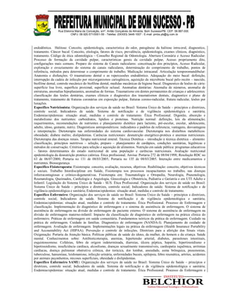 Rua Etelvina Maria da Conceição, s/nº, Antão Gonçalves de Almeida, Bom Sucesso/PB. CEP: 58.887-000
CNPJ: 08.920.571/0001-56 - Telefax: (0XX83) 3448-1007 - E-mail: pmbs.pb@ig.com.br
endodôntica. Halitose: Conceito, epidemiologia, característica do odor, patogênese da halitose intra-oral, diagnostico,
tratamento. Câncer bucal: Conceito, etiologia, fatores de risco, prevalência, epidemiologia, exames clínicos, diagnóstico,
tratamento. Código de ética odontológica – Conselho Regional de Odontologia. Abertura Coronária e Acesso Radicular:
Processo de formação da cavidade pulpar, características gerais da cavidade pulpar, Acesso propriamente dito,
configurações mais comuns. Preparo do sistema de Canais radiculares: conceituação dos princípios, Acesso Radicular,
exploração e esvaziamento do sistema de canais radiculares, determinação do comprimento de trabalho, pontos de
referência, métodos para determinar o comprimento de trabalho. Medicação intracanal. Articulação temporomandibular:
Anatomia e disfunções. O traumatismo dental e as repercussões endodôntico. Adequação do meio bucal: definição,
interrupção da cadeia de infecção por microrganismos cariogênicos, aquisição da microbiota bucal pelo recém – nascido,
biofilme dental, controle mecânico do biofilme dental, medidas mecânicas de higiene bucal. Diagnostico de lesões de cárie:
superfície lisa livre, superfície proximal, superfície oclusal. Anomalias dentárias: Anomalia de números, anomalia de
estruturas, anomalias hipoplasiantes, anomalias de formas. Traumatismo em dentes permanentes de crianças e adolescentes:
classificação das lesões dentárias, exames clínicos e diagnostico dos traumatismos dentais, diagnostico e plano de
tratamento, tratamento de fraturas coronárias em exposição pulpar, fraturas corono-radicular, fratura radicular, lesões por
luxações.
Específico Nutricionista: Organização dos serviços de saúde no Brasil: Sistema Único de Saúde – princípios e diretrizes,
controle social; Indicadores de saúde. Sistema de notificação e de vigilância epidemiológica e sanitária;
Endemias/epidemias: situação atual, medidas e controle de tratamento. Ética Profissional. Digestão, absorção e
metabolismo dos nutrientes: carboidratos, lipídios e proteínas. Nutrição normal: definição, leis da alimentação;
requerimentos, recomendações de nutrientes e planejamento dietético para lactente, pré-escolar, escolar, adolescente,
adulto, idoso, gestante, nutriz. Diagnósticos antropométricos: indicadores e padrões de referencia; vantagens, desvantagens
e interpretação. Dietoterapia nas enfermidades do sistema cardiovascular. Dietoterapia nos distúrbios metabólicos:
obesidade; diabete melito; dislipidemias. Carências nutricionais: desnutrição energético-protéica e anemias nutricionais.
Dietoterapia das doenças renais. Terapia nutricional enteral. Técnica Dietética – introdução à técnica dietética – alimento:
classificação, princípios nutritivos – seleção, preparo – planejamento de cardápios, condições sanitárias, higiênicas e
métodos de conservação. Critérios para seleção e aquisição de alimentos. Nutrição em saúde pública: programas educativos
– fatores determinantes do estado nutricional de uma população e carências nutricionais. Avaliação nutricional
epidemiologia da desnutrição protéico calórica. Ética profissional. Anvisa: Portaria 272 de 08/04/1998; Resolução RDC no
63 de 06/07/2000; Portaria no 131 de 08/03/2005; Portaria no 135 de 08/03/2005. Interação entre medicamentos e
nutrientes. Biossegurança.
Específico Fisioterapeuta: Fisioterapia: conceito, avaliação, recursos, objetivos. Reabilitação: conceito, objetivos técnicos
e sociais. Trabalho Interdisciplinar em Saúde, Fisioterapia nos processos incapacitantes no trabalho, nas doenças
infectocontagiosas e crônico-degenerativas. Fisioterapia em: Traumatologia e Ortopedia, Neurologia, Pneumologia,
Reumatologia, Queimados, Cardiologia e Angiologia, Ginecologia e Obstetrícia, Pediatria e Geriatria e em UTI Adulto e
Infantil. Legislação do Sistema Único de Saúde - SUS. Ética Profissional. Organização dos serviços de saúde no Brasil:
Sistema Único de Saúde – princípios e diretrizes, controle social; Indicadores de saúde. Sistema de notificação e de
vigilância epidemiológica e sanitária; Endemias/epidemias: situação atual, medidas e controle de tratamento.
Específico Enfermeiro: Organização dos serviços de saúde no Brasil: Sistema Único de Saúde – princípios e diretrizes,
controle social; Indicadores de saúde. Sistema de notificação e de vigilância epidemiológica e sanitária;
Endemias/epidemias: situação atual, medidas e controle de tratamento. Ética Profissional. Processo de Enfermagem e
classificação. Implementação do diagnóstico de enfermagem e o sistema de assistência de enfermagem. O sistema de
assistência de enfermagem na divisão de enfermagem de paciente externo. O sistema de assistência de enfermagem na
divisão de enfermagem materno-infantil. Impacto da classificação de diagnóstico de enfermagem na prática clinica do
enfermeiro. Práticas de enfermagem em saúde comunitária. Fundamentos teóricos da prática de enfermagem. Cuidado na
prática de enfermagem. Cuidado às famílias. Diagnostico de enfermagem (NANDA-I). Planejamento do cuidado de
enfermagem. Avaliação de enfermagem. Implementações legais na prática da enfermagem (Health Insurance Portability
and Accountability Act (HIPAA). Prevenção e controle de infecções. Diretrizes para a aferição dos Sinais vitais.
Oxigenação. Portaria da Atenção básica. Políticas públicas de saúde do idoso, da mulher, do homem e da criança. Saúde
mental. Conhecimentos sobre: Antibioticoterapia, anemias, hipertensão arterial, diabetes, parasitoses intestinais,
esquistossomose. Cefaleias, febre de origem indeterminada, diarreias, úlcera péptica, hepatite, hipertireoidismo e
hipotireoidismo, insuficiência cardíaca, alcoolismo, doenças sexualmente transmissíveis, cardiopatia isquêmica, arritmias
cardíacas, doença pulmonar obstrutiva crônica, dor torácica, dor lombar, ansiedade, asma brônquica, pneumonias,
tuberculose, hanseníase, leishmaniose, infecção urinária, enfermidades bucais, epilepsia, febre reumática, artrites, acidentes
por animais peçonhentos, micoses superficiais, obesidade e dislipidemias.
Específico Enfermeiro SAMU: Organização dos serviços de saúde no Brasil: Sistema Único de Saúde – princípios e
diretrizes, controle social; Indicadores de saúde. Sistema de notificação e de vigilância epidemiológica e sanitária;
Endemias/epidemias: situação atual, medidas e controle de tratamento. Ética Profissional. Processo de Enfermagem e
 