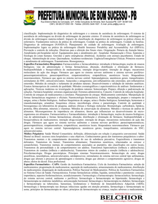 Rua Etelvina Maria da Conceição, s/nº, Antão Gonçalves de Almeida, Bom Sucesso/PB. CEP: 58.887-000
CNPJ: 08.920.571/0001-56 - Telefax: (0XX83) 3448-1007 - E-mail: pmbs.pb@ig.com.br
classificação. Implementação do diagnóstico de enfermagem e o sistema de assistência de enfermagem. O sistema de
assistência de enfermagem na divisão de enfermagem de paciente externo. O sistema de assistência de enfermagem na
divisão de enfermagem materno-infantil. Impacto da classificação de diagnóstico de enfermagem na prática clinica do
enfermeiro. Fundamentos teóricos da prática de enfermagem. Cuidado na prática de enfermagem. Cuidado às famílias.
Diagnostico de enfermagem (NANDA-I). Planejamento do cuidado de enfermagem. Avaliação de enfermagem.
Implementações legais na prática da enfermagem (Health Insurance Portability and Accountability Act (HIPAA).
Prevenção e controle de infecções. Diretrizes para a aferição dos Sinais vitais. Oxigenação. Portaria da Atenção básica.
Atendimento pré-hospitalar móvel. Equipamentos para o atendimento pré - hospitalar. Humanização e Ética. Anatomia e
fisiologia do corpo humano. Gravidez e parto emergências obstétricas. Acidentes com animais peçonhentos. Estado de
choque. Administração de crises. Queimaduras. Acidentes residenciais. Urgência/Emergências Clínicas. Primeiros socorros
e atendimento de enfermagem. Traumatismos. Biossegurança.
Específico Farmacêutico Bioquímico: Farmacocinética e farmacodinâmica: introdução à farmacologia; noções de ensaios
biológicos; vias de administração e formas farmacêuticas; absorção, distribuição e eliminação de fármacos;
biodisponibilidade e bioequivalência de medicamentos; interação droga-receptor; interação de drogas; mecanismos
moleculares de ação das drogas. Fármacos que agem no sistema nervoso autônomo e sistema nervoso periférico:
parassimpatomiméticos; parassimpatolíticos; simpatomiméticos; simpatolíticos; anestésicos locais; bloqueadores
neuromusculares. Fármacos que agem no sistema nervoso central: hipnoanalgésicos; anestésicos gerais; tranquilizantes;
estimulantes do SNC; anticonvulsivantes. Autacoides e antagonistas; anti-inflamatórios não esteroides; anti-inflamatórios
esteroides. Métodos de extração e isolamento de produtos naturais. Desenvolvimento e validação de métodos analíticos.
Ensaios farmacopeicos de controle de qualidade. Métodos cromatográficos e espectrométricos de análises: fundamentos e
aplicações. Técnicas modernas na investigação de produtos naturais: biotecnologia. Preparo, diluição e padronização de
soluções. Farmácia hospitalar: estrutura organizacional. Estrutura administrativa. Conceito. Controle de infecção hospitalar.
Controle de estoques de medicamentos e correlatos. Planejamento de estoque. Medicamentos controlados. Manipulação de
formas farmacêuticas magistrais e oficinais. Nanotecnologia farmacêutica. Coleta, manipulação, preparo e transporte de
sangue, urina e fluidos biológicos. Análises bioquímicas de sangue, urina e fluidos biológicos; hematologia, hemostasia e
imunohematologia; urianálise; bioquímica clínica; microbiologia clínica e parasitologia. Controle de qualidade e
biossegurança em laboratórios de pesquisa, análises clínicas e biologia molecular. Bromatologia: carboidratos, lipídeos,
proteína, fibra alimentar, minerais e vitaminas. Métodos de conservação de alimentos. Métodos e técnicas de análise de
alimentos. Microorganismos de importância em alimentos; fatores que influenciam no desenvolvimento de micro-
organismos em alimentos. Farmacocinética e Farmacodinâmica: introdução à farmacologia; noções de ensaios biológicos;
vias de administração e formas farmacêuticas; absorção, distribuição e eliminação de fármacos; biodisponibilidade e
bioequivalência de medicamentos; interação droga-receptor; interação de drogas; mecanismos moleculares de ação das
drogas. Fármacos que agem no sistema nervoso autônomo e sistema nervoso periférico: parassimpatomiméticos;
parassimpatolíticos; simpatomiméticos; simpatolíticos; anestésicos locais; bloqueadores neuromusculares. Fármacos que
agem no sistema nervoso central: hipnoanalgésicos; anestésicos gerais; tranquilizantes; estimulantes do SNC;
anticonvulsivantes.
Médico Psiquiatra: Saúde Mental Comunitária: definição, diferenciação em relação à psiquiatria convencional. Saúde
Mental no Brasil: recursos extra hospitalares e seus objetivos. Conhecimentos gerais dos transtornos psiquiátricos a saber:
Transtornos mentais e de comportamento decorrentes do uso de substância psicoativa; Esquizofrenia e transtornos
delirantes; Transtornos do humor; Transtornos alimentares; Transtornos neuróticos, relacionados ao estresse e
somatoformes; Transtornos mentais de comportamentos associados ao puerpério, não classificados em outros locais;
Transtornos de personalidade e de comportamentos em adultos; Transtornos hipercinéticos (infância e adolescência);
Transtornos de conduta (infância e adolescência); Transtornos mistos de conduta e emoção (infância e adolescência).
Psicofarmacologia: Drogas psicotrópicas. Principais sistemas Neurotransmissores. farmacologia do sono; drogas
ansiolíticas, neurolépticas, anticonvulsivantes, antidepressivos; estimulantes do sistema nervoso central tipo anfetaminas,
drogas que alteram o processo de aprendizagem e memória; drogas que alteram o comportamento agressivo; drogas de
abuso; efeitos do álcool. Ética profissional.
Específico Farmacêutico - CAPS: Gestão da Assistência Farmacêutica. Ciclo da Assistência Farmacêutica: seleção de
medicamentos; programação de medicamentos; aquisição de medicamentos; armazenamento de medicamentos; distribuição
de medicamentos; dispensação de medicamentos. Política Nacional de Medicamentos. Política de Assistência Farmacêutica
no Sistema Único de Saúde. Farmacotécnica. Formas farmacêuticas sólidas, líquidas, semissólidas e parenterais: conceito,
importância, aspectos biofarmacêuticos, acondicionamento. Farmacologia e Farmacoterapia: farmacocinética; farmacologia
do sistema nervoso central, autônomo e periférico; farmacologia e farmacoterapia na hipertensão; farmacologia e
farmacoterapia na síndrome metabólica; anticoncepção hormonal; farmacologia e farmacoterapia no diabetes; farmacologia
e farmacoterapia na tuberculose, hanseníase, leishmaniose e Síndrome de Imunodeficiência Adquirida (AIDS);
farmacologia e farmacoterapia nas doenças infecciosas agudas em atenção primária; farmacologia e farmacoterapia na
asma; princípios da farmacoterapia no idoso; princípios da farmacoterapia na criança; reações adversas a medicamentos;
 