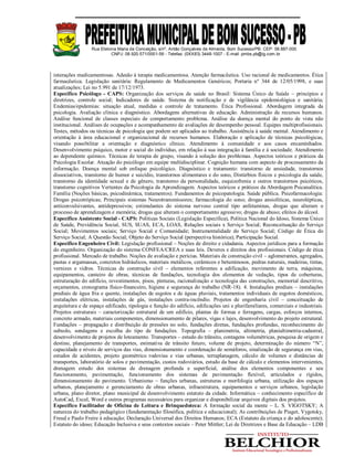 Rua Etelvina Maria da Conceição, s/nº, Antão Gonçalves de Almeida, Bom Sucesso/PB. CEP: 58.887-000
CNPJ: 08.920.571/0001-56 - Telefax: (0XX83) 3448-1007 - E-mail: pmbs.pb@ig.com.br
interações medicamentosas. Adesão à terapia medicamentosa. Atenção farmacêutica. Uso racional de medicamentos. Ética
farmacêutica. Legislação sanitária: Regulamento de Medicamentos Genéricos; Portaria nº 344 de 12/05/1998, e suas
atualizações; Lei no 5.991 de 17/12/1973.
Específico Psicólogo - CAPS: Organização dos serviços de saúde no Brasil: Sistema Único de Saúde – princípios e
diretrizes, controle social; Indicadores de saúde. Sistema de notificação e de vigilância epidemiológica e sanitária;
Endemias/epidemias: situação atual, medidas e controle de tratamento. Ética Profissional. Abordagem integrada da
psicologia. Avaliação clínica e diagnóstico. Abordagens alternativas de educação. Administração de recursos humanos.
Análise funcional de classes especiais de comportamento problema. Análise da doença mental do ponto de vista não
institucional. Análises de ocupações e acompanhamento de avaliações de desempenho pessoal. Equipes multiprofissionais.
Testes, métodos ou técnicas de psicologia que podem ser aplicados ao trabalho. Assistência à saúde mental. Atendimento e
orientação à área educacional e organizacional de recursos humanos. Elaboração e aplicação de técnicas psicológicas,
visando possibilitar a orientação e diagnóstico clínico. Atendimento à comunidade e aos casos encaminhados.
Desenvolvimento psíquico, motor e social do indivíduo, em relação à sua integração à família e à sociedade. Atendimento
ao dependente químico. Técnicas de terapia de grupo, visando à solução dos problemas. Aspectos teóricos e práticos da
Psicologia Escolar. Atuação do psicólogo em equipe multidisciplinar. Cognição humana com aspecto de processamento da
informação. Doença mental sob enfoque psicológico. Diagnóstico e tratamento: transtorno de ansiedade, transtornos
dissociativos, transtorno de humor e suicídio, transtornos alimentares e do sono, Distúrbios físicos e psicologia da saúde,
transtorno da identidade sexual e de gênero, transtorno da personalidade, esquizofrenia e outros transtornos psicóticos,
transtorno cognitivos Vertentes da Psicologia da Aprendizagem. Aspectos teóricos e práticos da Abordagem Psicanalítica.
Família (Noções básicas, psicodinâmica, tratamentos). Fundamentos de psicopatologia. Saúde pública. Psicofarmacologia:
Drogas psicotrópicas; Principais sistemas Neurotransmissores; farmacologia do sono; drogas ansiolíticas, neurolépticas,
anticonvulsivantes, antidepressivos; estimulantes do sistema nervoso central tipo anfetaminas, drogas que alteram o
processo de aprendizagem e memória; drogas que alteram o comportamento agressivo; drogas de abuso; efeitos do álcool.
Específico Assistente Social - CAPS: Políticas Sociais (Legislação Específica), Política Nacional do Idoso, Sistema Único
de Saúde, Previdência Social, SUS, SUAS, ECA, LOAS, Relações sociais x Serviço Social; Reconceituação do Serviço
Social; Movimentos sociais; Serviço Social e Comunidade; Instrumentalidade do Serviço Social; Código de Ética do
Serviço Social; A Questão Social; Objeto do Serviço Social (perspectiva histórica); Participação Social.
Específico Engenheiro Civil: Legislação profissional – Noções de direito e cidadania. Aspectos jurídicos para a formação
do engenheiro. Organização do sistema CONFEA/CREA e suas leis. Deveres e direitos dos profissionais. Código de ética
profissional. Mercado de trabalho. Noções de avaliação e perícias. Materiais de construção civil – aglomerantes, agregados,
pastas e argamassas, concretos hidráulicos, materiais metálicos, cerâmicos e betuminosos, pedras naturais, madeiras, tintas,
vernizes e vidros. Técnicas de construção civil – elementos referentes a edificação, movimento de terra, máquinas,
equipamentos, canteiro de obras, técnicas de fundações, tecnologia dos elementos de vedação, tipos de coberturas,
estruturação do edifício, revestimentos, pisos, pinturas, racionalização e tecnologia das construções, memorial descritivo,
orçamentos, cronograma físico-financeiro, higiene e segurança do trabalho (NR-18). 4. Instalações prediais – instalações
prediais de água fria e quente, instalações de esgotos e de águas pluviais, tratamentos individuais de esgotos domésticos,
instalações elétricas, instalações de gás, instalações contra-incêndio. Projetos de engenharia civil – conceituação de
arquitetura e de espaço edificado, tipologia e função do edifício, edificações uni e plurifamiliares, comerciais e industriais.
Projetos estruturais – caracterização estrutural de um edifício, plantas de formas e ferragens, cargas, esforços internos,
concreto armado, materiais componentes, dimensionamento de pilares, vigas e lajes, desenvolvimento do projeto estrutural.
Fundações – propagação e distribuição de pressões no solo, fundações diretas, fundações profundas, reconhecimento do
subsolo, sondagens e escolha do tipo de fundações. Topografia – planimetria, altimetria, planialtimetria-cadastral,
desenvolvimento de projetos de loteamento. Transportes – estudo do trânsito, contagens volumétricas, pesquisa de origem e
destino, planejamento de transportes, estimativa de trânsito futuro, volume de projeto, determinação do número “N”,
capacidade e níveis de serviços das vias, dimensionamento e coordenação de semáforos, sinalização de segurança em vias,
estudos de acidentes, projeto geométrico rodovias e vias urbanas, terraplanagem, cálculo de volumes e distâncias de
transportes, laboratório de solos e pavimentação, custos rodoviários, estudo da base de cálculo e elementos intervenientes,
drenagem estudo dos sistemas de drenagem profunda e superficial, análise dos elementos componentes e seu
funcionamento, pavimentação, funcionamento dos sistemas de pavimentação flexível, articulados e rígidos,
dimensionamento do pavimento. Urbanismo – funções urbanas, estruturas e morfologia urbana, utilização dos espaços
urbanos, planejamento e gerenciamento de obras urbanas, infraestrutura, equipamentos e serviços urbanos, legislação
urbana, plano diretor, plano municipal de desenvolvimento estatuto da cidade. Informática – conhecimento específico de
AutoCad, Excel, Word e outros programas necessários para organizar e disponibilizar arquivos digitais dos projetos.
Específico Facilitador de Oficina de Leitura e Brinquedoteca: A formação social da mente – L. S. VIGOTSKY; A
natureza do trabalho pedagógico (fundamentação filosófica, política e educacional); As contribuições de Piaget, Vygotsky,
Freud e Paulo Freire à educação; Declaração Universal dos Direitos Humanos; ECA (Estatuto da criança e do adolescente);
Estatuto do idoso; Educação Inclusiva e seus contextos sociais – Peter Mittler; Lei de Diretrizes e Base da Educação – LDB
 