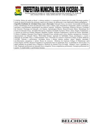 Rua Etelvina Maria da Conceição, s/nº, Antão Gonçalves de Almeida, Bom Sucesso/PB. CEP: 58.887-000
CNPJ: 08.920.571/0001-56 - Telefax: (0XX83) 3448-1007 - E-mail: pmbs.pb@ig.com.br
9.394/96; Política de saúde no Brasil: a reforma sanitária e a construção do sistema único de saúde; Psicologia genética:
estudo do desenvolvimento das estruturas cognitivas da criança e do adolescente e suas implicações didático-pedagógicas.
Específico Facilitador de Atividade Física, Laser e Recreação: Educação Física e seu ensino: historicidade da Educação
Física; metodologias do ensino da Educação Física; corpo e cultura; jogos, brincadeiras e brinquedos; esporte e sociedade;
princípios e procedimentos metodológicos das práticas corporais. Anatomia, Cinesiologia, Primeiros Socorros, Fisiologia
do Exercício. Psicologia da Educação e do Esporte, Aprendizagem Motora, Desenvolvimento Motor, Metodologia do
Ensino da Educação Física. Atividades Recreativas, Ginástica Atividades Escolares, Ritmo e dança. Regras, Fundamentos,
e técnicas de ensino do Voleibol, Basquete, Handebol, Futebol. Atletismo Fundamentos e técnicas de Ensino. Identidade,
Cultura e Cidadania. Educação Física Especial. Educação Física, inclusão social e ética: desafios e perspectivas. Estrutura e
funcionamento da Educação Básica. Motricidade humana: aquisição de habilidades físicas, psicológicas e sociais.
Definição de atividade física e condicionamento físico. Prescrição de exercício (American College of Sports Medicine
(ACSM). Nutrição e performance. Atividades físicas e doença (doença cardíaca, câncer, diabetes, obesidade,
envelhecimento, osteoporose e artrite). Riscos do exercício. Diretrizes da American College of Obstetricians and
Gynecologists (ACOG). Recursos Ergogênicos na preparação física na preparação física. A qualidade de vida do idoso: O
papel mediador da atividade física e desportiva. Diretrizes do Sistema Único de Saúde. Desporte: Lazer e qualidade de
vida. Preparação profissional em educação física e desportos: Novas competências profissionais. Formação profissional em
esporte: A complexidade e a performance humana.
 