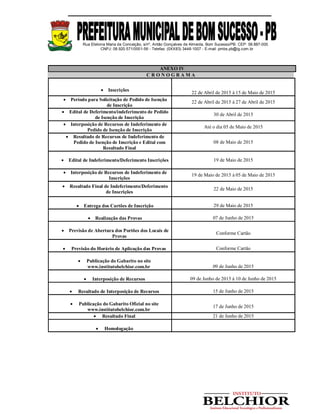 Rua Etelvina Maria da Conceição, s/nº, Antão Gonçalves de Almeida, Bom Sucesso/PB. CEP: 58.887-000
CNPJ: 08.920.571/0001-56 - Telefax: (0XX83) 3448-1007 - E-mail: pmbs.pb@ig.com.br
ANEXO IV
C R O N O G R A M A
 Inscrições
22 de Abril de 2015 à 15 de Maio de 2015
 Período para Solicitação de Pedido de Isenção
de Inscrição
22 de Abril de 2015 à 27 de Abril de 2015
 Edital de Deferimento/indeferimento de Pedido
de Isenção de Inscrição
30 de Abril de 2015
 Interposição de Recursos de Indeferimento de
Pedido de Isenção de Inscrição
Até o dia 05 de Maio de 2015
 Resultado de Recursos de Indeferimento de
Pedido de Isenção de Inscrição e Edital com
Resultado Final
08 de Maio de 2015
 Edital de Indeferimento/Deferimento Inscrições 19 de Maio de 2015
 Interposição de Recursos de Indeferimento de
Inscrições
19 de Maio de 2015 à 05 de Maio de 2015
 Resultado Final de Indeferimento/Deferimento
de Inscrições
22 de Maio de 2015
 Entrega dos Cartões de Inscrição 29 de Maio de 2015
 Realização das Provas 07 de Junho de 2015
 Previsão de Abertura dos Portões dos Locais de
Provas
Conforme Cartão
 Previsão do Horário de Aplicação das Provas Conforme Cartão
 Publicação do Gabarito no site
www.institutobelchior.com.br 09 de Junho de 2015
 Interposição de Recursos 09 de Junho de 2015 à 10 de Junho de 2015
 Resultado de Interposição de Recursos 15 de Junho de 2015
 Publicação do Gabarito Oficial no site
www.institutobelchior.com.br
17 de Junho de 2015
 Resultado Final 21 de Junho de 2015
 Homologação
 
