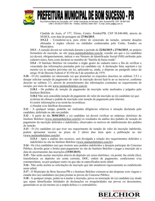Rua Etelvina Maria da Conceição, s/nº, Antão Gonçalves de Almeida, Bom Sucesso/PB. CEP: 58.887-000
CNPJ: 08.920.571/0001-56 - Telefax: (0XX83) 3448-1007 - E-mail: pmbs.pb@ig.com.br
Cândido de Assis, no
377, Térreo, Centro, Pombal/PB, CEP 58.840-000, através de
SEDEX, com data de postagem até 27/04/2015.
3.9.2.2 – Considerar-se-á, para efeito de concessão da isenção, somente doações
efetuadas à órgãos oficiais ou entidades credenciadas pela União, Estados ou
Municípios.
3.9.3 - A isenção deverá ser solicitada durante o período de 22/04/2015 a 27/04/2015, no próprio
formulário de inscrição, no site www.institutobelchior.com.br, ocasião em que o (a) candidato
(a) deverá, obrigatoriamente, indicar o seu Número de Identificação Social (NIS) atribuído pelo
cadastro único, bem como declarar-se membro de “família de baixa renda”.
3.9.4 - O Instituto Belchior irá consultar o órgão gestor do cadastro único a fim de verificar a
veracidade das informações prestadas pelo (a) candidato (a). A declaração falsa sujeitará o (a)
mesmo (a) às sanções previstas em lei, aplicando-se, ainda, o disposto no parágrafo único do
artigo 10 do Decreto Federal nº 83.936 de 6 de setembro de 1979.
3.10 - O (A) candidato (a) interessado (a) que preencher os requisitos descritos no subitem 3.9.1 e
desejar solicitar isenção de pagamento do valor de inscrição deverá fazê-lo ao se inscrever, conforme
descrito no subitem 3.3, através de preenchimento das informações constantes no requerimento de
isenção, por meio do site www.institutobelchior.com.br.
3.10.1 - Os pedidos de isenção de pagamento da inscrição serão analisados e julgados pelo
Instituto Belchior.
3.10.2 Não será concedida isenção de pagamento do valor da inscrição ao (à) candidato (a) que:
a) deixar de efetuar o pedido de inscrição com isenção de pagamento pela internet;
b) omitir informações e/ou torná-las inverídicas;
c) fraudar e/ou falsificar documento.
3.11 - A qualquer tempo, poderão ser realizadas diligências relativas à situação declarada pelo
candidato, deferindo ou não seu pedido.
3.12 - A partir do dia 30/04/2015, o (a) candidato (a) deverá verificar no endereço eletrônico do
Instituto Belchior (www.institutobelchior.com.br) os resultados da análise dos pedidos de isenção do
pagamento da inscrição deferidos e indeferidos, observados os motivos do indeferimento dos pedidos
de isenção.
3.13 - O (A) candidato (a) que tiver seu requerimento de isenção do valor da inscrição indeferido,
poderá apresentar recurso no prazo de 2 (dois) dias úteis após a publicação no site
(www.institutobelchior.com.br).
3.13.1 - Após a análise dos recursos, será divulgada a relação dos requerimentos deferidos e
indeferidos no site do Instituto Belchior (www.institutobelchior.com.br).
3.14 - Os (As) candidatos (as) que tiverem seus pedidos indeferidos e desejem participar do Concurso
Público, deverão gerar o boleto para pagamento no site do Instituto Belchior e pagar a inscrição até a
data do encerramento das inscrições (15/05/2015).
3.15 - Não serão aceitas inscrições através de depósito em caixa eletrônico, via postal, fac-símile (fax),
transferência ou depósito em conta corrente, DOC, ordem de pagamento, condicionais e/ou
extemporâneas, ou por qualquer outra via que não as especificadas neste edital.
3.16 - Não serão aceitas as solicitações de inscrição que não atenderem rigorosamente ao estabelecido
neste edital.
3.17 - O Município de Bom Sucesso/PB e o Instituto Belchior eximem-se das despesas com viagens e
estadia dos (as) candidatos (as) para prestar as provas do Concurso Público.
3.18 - A qualquer tempo, poder-se-á anular a inscrição, prova ou nomeação do (a) candidato (a), desde
que sejam identificadas falsidades de declarações ou irregularidades nas provas ou documentos,
garantindo-se ao (à) mesmo (a) a ampla defesa e o contraditório.
 