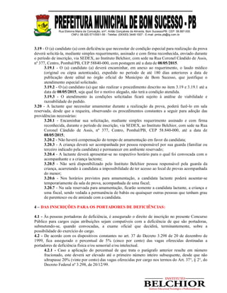 Rua Etelvina Maria da Conceição, s/nº, Antão Gonçalves de Almeida, Bom Sucesso/PB. CEP: 58.887-000
CNPJ: 08.920.571/0001-56 - Telefax: (0XX83) 3448-1007 - E-mail: pmbs.pb@ig.com.br
3.19 - O (a) candidato (a) com deficiência que necessitar de condição especial para realização da prova
deverá solicitá-la, mediante simples requerimento, assinado e com firma reconhecida, enviado durante
o período de inscrição, via SEDEX, ao Instituto Belchior, com sede na Rua Coronel Cândido de Assis,
nº 377, Centro, Pombal/PB, CEP 58840-000, com postagem até a data de 08/05/2015.
3.19.1 - O (a) candidato (a) deverá encaminhar, em anexo ao requerimento, o laudo médico
(original ou cópia autenticada), expedido no período de até 180 dias anteriores a data de
publicação deste edital no órgão oficial do Município de Bom Sucesso, que justifique o
atendimento especial solicitado.
3.19.2 - O (a) candidato (a) que não realizar o procedimento descrito no item 3.19 e 3.19.1 até a
data de 08/05/2015, seja qual for o motivo alegado, não terá a condição atendida.
3.19.3 - O atendimento às condições solicitadas ficará sujeito à análise de viabilidade e
razoabilidade do pedido.
3.20 - A lactante que necessitar amamentar durante a realização da prova, poderá fazê-lo em sala
reservada, desde que a requeira, observando os procedimentos constantes a seguir para adoção das
providências necessárias:
3.20.1 - Encaminhar sua solicitação, mediante simples requerimento assinado e com firma
reconhecida, durante o período de inscrição, via SEDEX, ao Instituto Belchior, com sede na Rua
Coronel Cândido de Assis, nº 377, Centro, Pombal/PB, CEP 58.840-000, até a data de
08/05/2015;
3.20.2 - Não haverá compensação do tempo de amamentação em favor da candidata;
3.20.3 - A criança deverá ser acompanhada por pessoa responsável por sua guarda (familiar ou
terceiro indicado pela candidata) e permanecer em ambiente reservado;
3.20.4 - A lactante deverá apresentar-se no respectivo horário para o qual foi convocada com o
acompanhante e a criança lactente;
3.20.5 - Não será disponibilizado pelo Instituto Belchior pessoa responsável pela guarda da
criança, acarretando à candidata a impossibilidade de ter acesso ao local de provas acompanhada
do menor;
3.20.6 - Nos horários previstos para amamentação, a candidata lactante poderá ausentar-se
temporariamente da sala de prova, acompanhada de uma fiscal;
3.20.7 - Na sala reservada para amamentação, ficarão somente a candidata lactante, a criança e
uma fiscal, sendo vedada a permanência de babás ou quaisquer outras pessoas que tenham grau
de parentesco ou de amizade com a candidata.
4 – DAS INSCRIÇÕES PARA OS PORTADORES DE DEFICIÊNCIAS:
4.1 - Às pessoas portadoras de deficiência, é assegurado o direito de inscrição no presente Concurso
Público para cargos cujas atribuições sejam compatíveis com a deficiência de que são portadoras,
submetendo-se, quando convocadas, a exame oficial que decidirá, terminantemente, sobre a
possibilidade do exercício do cargo.
4.2 - De acordo com os dispositivos constantes no art. 37 do Decreto 3.298 de 20 de dezembro de
1999, fica assegurado o percentual de 5% (cinco por cento) das vagas oferecidas destinadas a
portadores de deficiência física e/ou sensorial e/ou intelectual.
4.2.1 - Caso a aplicação do percentual de que trata o parágrafo anterior resulte em número
fracionado, este deverá ser elevado até o primeiro número inteiro subsequente, desde que não
ultrapasse 20% (vinte por cento) das vagas oferecidas por cargo nos termos do Art. 37°, § 2°, do
Decreto Federal nº 3.298, de 20/12/99.
 