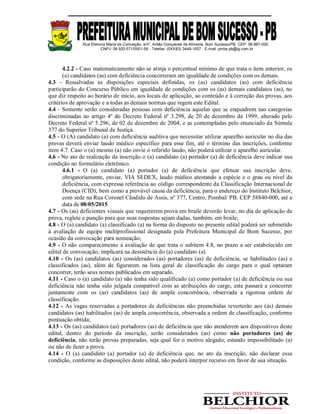 Rua Etelvina Maria da Conceição, s/nº, Antão Gonçalves de Almeida, Bom Sucesso/PB. CEP: 58.887-000
CNPJ: 08.920.571/0001-56 - Telefax: (0XX83) 3448-1007 - E-mail: pmbs.pb@ig.com.br
4.2.2 - Caso matematicamente não se atinja o percentual mínimo de que trata o item anterior, os
(a) candidatos (as) com deficiência concorreram em igualdade de condições com os demais.
4.3 - Ressalvadas as disposições especiais definidas, os (as) candidatos (as) com deficiência
participarão do Concurso Público em igualdade de condições com os (as) demais candidatos (as), no
que diz respeito ao horário de início, aos locais de aplicação, ao conteúdo e à correção das provas, aos
critérios de aprovação e a todas as demais normas que regem este Edital.
4.4 - Somente serão consideradas pessoas com deficiência aquelas que se enquadrem nas categorias
discriminadas no artigo 4º do Decreto Federal nº 3.298, de 20 de dezembro de 1999, alterado pelo
Decreto Federal nº 5.296, de 02 de dezembro de 2004, e as contempladas pelo enunciado da Súmula
377 do Superior Tribunal de Justiça.
4.5 - O (A) candidato (a) com deficiência auditiva que necessitar utilizar aparelho auricular no dia das
provas deverá enviar laudo médico específico para esse fim, até o término das inscrições, conforme
item 4.7. Caso o (a) mesmo (a) não envie o referido laudo, não poderá utilizar o aparelho auricular.
4.6 - No ato de realização da inscrição o (a) candidato (a) portador (a) de deficiência deve indicar sua
condição no formulário eletrônico.
4.6.1 - O (a) candidato (a) portador (a) de deficiência que efetuar sua inscrição deve,
obrigatoriamente, enviar, VIA SEDEX, laudo médico atestando a espécie e o grau ou nível da
deficiência, com expressa referência ao código correspondente da Classificação Internacional de
Doença (CID), bem como a provável causa da deficiência, para o endereço do Instituto Belchior,
com sede na Rua Coronel Cândido de Assis, nº 377, Centro, Pombal/ PB. CEP 58840-000, até a
data de 08/05/2015.
4.7 - Os (as) deficientes visuais que requererem prova em braile deverão levar, no dia de aplicação da
prova, reglete e punção para que suas respostas sejam dadas, também, em braile;
4.8 - O (a) candidato (a) classificado (a) na forma do disposto no presente edital poderá ser submetido
à avaliação de equipe multiprofissional designada pela Prefeitura Municipal de Bom Sucesso, por
ocasião da convocação para nomeação;
4.9 - O não comparecimento à avaliação de que trata o subitem 4.8, no prazo a ser estabelecido em
edital de convocação, implicará na desistência do (a) candidato (a).
4.10 - Os (as) candidatos (as) considerados (as) portadores (as) de deficiência, se habilitados (as) e
classificados (as), além de figurarem na lista geral de classificação do cargo para o qual optaram
concorrer, terão seus nomes publicados em separado.
4.11 - Caso o (a) candidato (a) não tenha sido qualificado (a) como portador (a) de deficiência ou sua
deficiência não tenha sido julgada compatível com as atribuições do cargo, este passará a concorrer
juntamente com os (as) candidatos (as) de ampla concorrência, observada a rigorosa ordem de
classificação.
4.12 - As vagas reservadas a portadores de deficiências não preenchidas reverterão aos (às) demais
candidatos (as) habilitados (as) de ampla concorrência, observada a ordem de classificação, conforme
pontuação obtida;
4.13 - Os (as) candidatos (as) portadores (as) de deficiência que não atenderem aos dispositivos deste
edital, dentro do período da inscrição, serão considerados (as) como não portadores (as) de
deficiência, não terão provas preparadas, seja qual for o motivo alegado, estando impossibilitado (a)
ou não de fazer a prova.
4.14 - O (a) candidato (a) portador (a) de deficiência que, no ato da inscrição, não declarar essa
condição, conforme as disposições deste edital, não poderá interpor recurso em favor de sua situação.
 