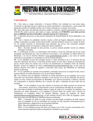 Rua Etelvina Maria da Conceição, s/nº, Antão Gonçalves de Almeida, Bom Sucesso/PB. CEP: 58.887-000
CNPJ: 08.920.571/0001-56 - Telefax: (0XX83) 3448-1007 - E-mail: pmbs.pb@ig.com.br
5. DAS PROVAS:
5.1 - Para todos os cargos oferecidos, o Concurso Público será realizado em uma única etapa,
consistente na aplicação de prova objetiva, de caráter eliminatório e classificatório, a qual conterá 40
(quarenta) questões de múltipla escolha, com 5 (cinco) alternativas e somente uma correta.
5.2 - Para cada cargo será aplicada uma prova objetiva, conforme conteúdo programático previsto no
ANEXO III, sendo as provas, para todos os cargos, realizadas em 07/06/2015, com início previsto
para as 8h00min (horário de Brasília) e duração máxima de 3 (três) horas.
5.3 - A aplicação das provas na data prevista dependerá da disponibilidade de locais adequados a sua
realização.
5.4 - Caso o número de candidatos inscritos exceda a oferta de lugares adequados existentes nos
colégios localizados na cidade de Bom Sucesso/PB, o Instituto Belchior reserva-se o direito de alocá-
los em cidades próximas às determinadas para aplicação das provas, não assumindo qualquer
responsabilidade quanto ao transporte e alojamento desses candidatos.
5.4.1 - Havendo alteração da data prevista, as provas somente poderão ocorrer em sábados,
domingos ou feriados.
5.5 - A confirmação da data e as informações sobre horário e locais de realização das provas serão
divulgadas oportunamente por meio de edital de convocação, a ser publicado no Diário Oficial do
Município e no site do Instituto Belchior (www.institutobelchior.com.br), e por meio de cartões
informativos que poderão ser consultados no site do Instituto Belchior.
5.6 - O (a) candidato (a) que não conseguir acessar o cartão informativo até o 3º (terceiro) dia que
antecede a aplicação das provas, ou havendo dúvidas quanto ao local, data e horário de realização das
provas, deverá entrar em contato com o Serviço de Atendimento ao Candidato (SAC) do Instituto
Belchior, através do endereço de email, institutobelchiorconsultoria@hotmail.com, ou por meio do
telefone (0xx83) 3431-2384, de segunda a sexta-feira (dias úteis), das 09h:00min às 16h:00min
(horário de Brasília).
5.7 - Ao (a) candidato (a) somente será permitida a realização das provas na respectiva data, local e
horário indicado no cartão informativo e no site do Instituto Belchior.
5.8 - Os eventuais erros de digitação verificados no cartão informativo do (a) candidato (a) ou erros
observados nos documentos impressos entregues ao (à) mesmo (a) no dia da realização das provas,
quanto ao nome, número de documento de identidade, sexo, data de nascimento e endereço, deverão
ser comunicados ao Instituto Belchior até o terceiro dia após a realização da prova para fins de
correção.
5.8.1 - O (A) candidato (a) que não solicitar as correções dos dados pessoais nos termos do
item anterior, deverá arcar, exclusivamente, com as consequências advindas de sua omissão.
5.9 - Caso haja inexatidão na informação relativa à opção de cargo e/ou à condição de candidato com
deficiência no cartão informativo, o (a) candidato (a) deverá entrar em contato com o Serviço de
Atendimento ao Candidato (SAC) do Instituto Belchior, através do endereço de email,
institutobelchiorconsultoria@hotmail.com, ou pelo telefone (0xx83) 3431-2384, de segunda a sexta-
feira (dias úteis), das 09h:00min às 16h:00min (horário de Brasília).
5.9.1 - A alteração de opção do cargo somente será processada na hipótese do dado expresso
pelo (a) candidato (a) em seu formulário de inscrição ter sido transcrito erroneamente para o
cartão informativo, disponível no site do Instituto Belchior.
5.9.2 - Não será admitida troca de opção de cargo.
5.9.3 - O (A) candidato (a) que não entrar em contato com o SAC no prazo mencionado será o
exclusivamente responsável pelas consequências advindas de sua omissão.
 
