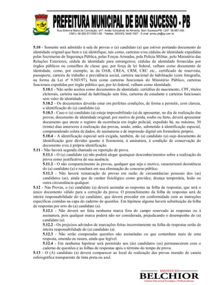 Rua Etelvina Maria da Conceição, s/nº, Antão Gonçalves de Almeida, Bom Sucesso/PB. CEP: 58.887-000
CNPJ: 08.920.571/0001-56 - Telefax: (0XX83) 3448-1007 - E-mail: pmbs.pb@ig.com.br
5.10 - Somente será admitido à sala de provas o (a) candidato (a) que estiver portando documento de
identidade original que bem o (a) identifique, tais como, carteiras e/ou cédulas de identidade expedidas
pelas Secretarias de Segurança Pública, pelas Forças Armadas, pela Polícia Militar, pelo Ministério das
Relações Exteriores, cédula de identidade para estrangeiros; cédulas de identidade fornecidas por
órgãos públicos ou conselhos de classe que, por força de lei federal, valham como documento de
identidade, como, por exemplo, às da OAB, CREA, CRM, CRC etc., certificado de reservista,
passaporte, carteira de trabalho e previdência social, carteira nacional de habilitação (com fotografia,
na forma da Lei nº 9.503/97), bem como carteiras funcionais do Ministério Público; carteiras
funcionais expedidas por órgão público que, por lei federal, valham como identidade.
5.10.1 - Não serão aceitos como documentos de identidade: certidões de nascimento, CPF, títulos
eleitorais, carteira nacional de habilitação sem foto, carteiras de estudante e carteiras funcionais
sem valor de identidade.
5.10.2 - Os documentos deverão estar em perfeitas condições, de forma a permitir, com clareza,
a identificação do (a) candidato (a).
5.10.3 - Caso o (a) candidato (a) esteja impossibilitado (a) de apresentar, no dia de realização das
provas, documento de identidade original, por motivo de perda, roubo ou furto, deverá apresentar
documento que ateste o registro da ocorrência em órgão policial, expedido há, no máximo, 30
(trinta) dias anteriores à realização das provas, sendo, então, submetido à identificação especial,
compreendendo coleta de dados, de assinaturas e de impressão digital em formulário próprio.
5.10.4 - A identificação especial será exigida, também, do (a) candidato (a) cujo documento de
identificação gere dúvidas quanto à fisionomia, à assinatura, à condição de conservação do
documento e/ou à própria identificação.
5.11 - Não haverá segunda chamada ou repetição de prova.
5.11.1 - O (a) candidato (a) não poderá alegar quaisquer desconhecimentos sobre a realização da
prova como justificativa de sua ausência.
5.11.2 - O não comparecimento às provas, qualquer que seja o motivo, caracterizará desistência
do (a) candidato (a) e resultará em sua eliminação do concurso público.
5.11.3 - Não haverá remarcação de provas em razão de circunstâncias pessoais dos (as)
candidatos (as), ainda que de caráter fisiológico como gravidez, doença temporária, lesão ou
outra circunstância qualquer.
5.12 - Nas Provas, o (a) candidato (a) deverá assinalar as respostas na folha de respostas, que será o
único documento válido para a correção da prova. O preenchimento da folha de respostas será de
inteira responsabilidade do (a) candidato, que deverá proceder em conformidade com as instruções
específicas contidas na capa do caderno de questões. Em hipótese alguma haverá substituição da folha
de respostas por erro do (a) candidato (a).
5.12.1 - Não deverá ser feita nenhuma marca fora do campo reservado às respostas ou à
assinatura, pois qualquer marca poderá não ser considerada, prejudicando o desempenho do (a)
candidato (a).
5.12.2 - Os prejuízos advindos de marcações feitas incorretamente na folha de respostas serão de
inteira responsabilidade do (a) candidato (a).
5.12.3 - Não serão computadas questões não assinaladas ou que contenham mais de uma
resposta, emenda ou rasura, ainda que legível.
5.12.4 - Em nenhuma hipótese será permitido aos (às) candidatos (as) permanecerem com o
caderno de questões e as folhas de respostas após o término do tempo de prova.
5.13 - O (A) candidato (a) deverá comparecer ao local de realização das provas munido de caneta
esferográfica transparente de tinta preta ou azul.
 