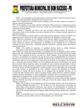 Rua Etelvina Maria da Conceição, s/nº, Antão Gonçalves de Almeida, Bom Sucesso/PB. CEP: 58.887-000
CNPJ: 08.920.571/0001-56 - Telefax: (0XX83) 3448-1007 - E-mail: pmbs.pb@ig.com.br
5.13.1 - O (A) candidato (a) deverá preencher os alvéolos na folha de respostas da prova objetiva
com caneta esferográfica transparente de tinta preta ou azul.
5.14 - O (A) candidato (a), ao terminar a prova, entregará ao fiscal da sala o caderno de questões e a
folha de respostas personalizada.
5.15 - O (A) candidato (a) que tenha solicitado atendimento diferenciado para a realização das provas
poderá ser auxiliado para transcrição das provas, ocasião que será designado um fiscal devidamente
treinado para essa finalidade.
5.16 - Durante a realização das Provas não será permitida nenhuma espécie de consulta ou
comunicação entre os (as) candidatos (as), nem a utilização de livros, códigos, manuais, impressos ou
quaisquer anotações.
5.17 - O (A) candidato (a) deverá conferir os seus dados pessoais impressos na folha de respostas, em
especial seu nome, número de inscrição, número do documento de identidade e opção de cargo.
5.18 - Motivará a eliminação do (a) candidato (a) do concurso público, sem prejuízo das sanções
penais cabíveis, a burla ou a tentativa de burla a quaisquer das normas definidas neste edital ou a
outras relativas ao certame, aos comunicados, às instruções ao (à) candidato (a) ou às instruções
constantes da prova, bem como o tratamento indevido e descortês a qualquer pessoa envolvida na
aplicação das provas.
5.18.1 - Por medida de segurança, os candidatos deverão deixar as orelhas totalmente
descobertas, à observação dos fiscais de sala, durante a realização das provas.
5.19 - Poderá ser excluído do concurso público o (a) candidato (a) que: A) apresentar-se após o horário
estabelecido, não se admitindo qualquer tolerância; B) apresentar-se em local diferente da convocação
oficial; C) não comparecer às provas, seja qual for o motivo alegado; D) não apresentar documento
que bem o (a) identifique; E) ausentar-se da sala de provas sem o acompanhamento do (a) fiscal; F)
ausentar-se do local de provas antes de decorrida uma hora do início das provas; G) fizer anotação de
informações relativas às suas respostas no comprovante de inscrição ou em qualquer outro meio que
não o autorizado pelo Instituto Belchior no dia da aplicação das provas; H) ausentar-se da sala de
provas levando folha de respostas, caderno de questões ou outros materiais não permitidos; I) estiver
portando armas, mesmo que possua o respectivo porte; J) lançar mão de meios ilícitos para a execução
das provas; K) não devolver integralmente o material recebido; L) for surpreendidos em comunicação
com outras pessoas ou utilizando-se de livro, anotação, impresso não permitido ou máquina
calculadora ou similar; M) estiver fazendo uso de qualquer tipo de aparelho eletrônico ou de
comunicação (bip, telefone celular, relógio de qualquer espécie, agenda eletrônica, notebook, palmtop,
receptor, gravador, smartphone ou outros equipamentos similares), bem como protetores auriculares;
N) perturbar, de qualquer modo, a ordem dos trabalhos, incorrendo em comportamento indevido.
5.20 - O (A) candidato (a), ao ingressar no local de realização das provas, deverá desligar qualquer
aparelho eletrônico que esteja sob sua posse, ainda que os sinais de alarme estejam nos modos de
vibração e silencioso.
5.20.1 - Recomenda-se ao (à) candidato (a), no dia da realização da prova, não levar nenhum dos
aparelhos indicados nas alíneas “L” e “M” do item 5.19. Caso seja necessário o (a) mesmo (a)
portar algum desses aparelhos eletrônicos, estes deverão ser acondicionados no momento da
identificação em embalagem específica a ser fornecida pelo Instituto Belchior, exclusivamente
para tal fim, devendo permanecer desligados embaixo da mesa/carteira durante toda a aplicação
da prova.
5.20.2 - É aconselhável que os (as) candidatos (as) retirem as baterias dos celulares, garantindo
que nenhum som seja emitido, inclusive, do despertador, caso esteja ativado.
 