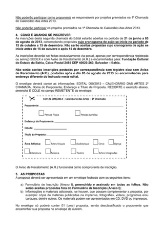 Não poderão participar como proponente os responsáveis por projetos premiados na 1ª Chamada
do Calendário das Artes 2013.
Não poderão participar os projetos premiados na 1ª Chamada do Calendário das Artes 2013.
4. COMO E QUANDO SE INSCREVER
As inscrições desta segunda chamada do Edital estarão abertas no período de 21 de junho a 05
de agosto de 2013, contemplando propostas cujo cronograma de ação se inicie no período de
15 de outubro a 15 de dezembro. Não serão aceitas propostas cujo cronograma de ação se
inicie antes de 15 de outubro e após 15 de dezembro.
As inscrições deverão ser feitas exclusivamente via postal, apenas por correspondência registrada
ou serviço SEDEX e com Aviso de Recebimento (A.R.) e encaminhadas para: Fundação Cultural
do Estado da Bahia, Caixa Postal 2485 CEP 40020-260, Salvador – Bahia.
Não serão aceitas inscrições postadas por correspondência sem registro e/ou sem Aviso
de Recebimento (A.R.), postadas após o dia 05 de agosto de 2013 ou encaminhadas para
endereço diferente do indicado neste edital.
O envelope deverá conter as informações: EDITAL 009/2013 – CALENDÁRIO DAS ARTES 2ª
CHAMADA, Nome do Proponente, Endereço e Título da Proposta. RECORTE o exemplo abaixo,
preencha E COLE no campo REMETENTE do envelope:
O Aviso de Recebimento (A.R.) funcionará como comprovante de inscrição.
5. AS PROPOSTAS
A proposta deverá ser apresentada em um envelope fechado com os seguintes itens:
a) Formulário de Inscrição (Anexo I), preenchido e assinado em todas as folhas. Não
serão aceitas propostas fora do Formulário de Inscrição (Anexo I);
b) Informações e materiais adicionais, se houver, que possam complementar a proposta, por
exemplo: cópia de matérias publicadas na imprensa, fotografias, vídeos, programas e/ou
cartazes, dentre outros. Os materiais podem ser apresentados em CD, DVD ou impressos.
No envelope só poderá conter 01 (uma) proposta, sendo desclassificado o proponente que
encaminhar sua proposta no envelope de outrem.
EDITAL 009/2013 – Calendário das Artes – 1ª Chamada
Proponente: _____________________________________________________________
Pessoa Física Pessoa Jurídica
Endereço do Proponente: __________________________________________________
Cidade: ________________________
Título da Proposta: ________________________________________________________
Área Artística: Artes Visuais Audiovisual Circo Dança
Literatura Música Teatro Artes Integradas
 