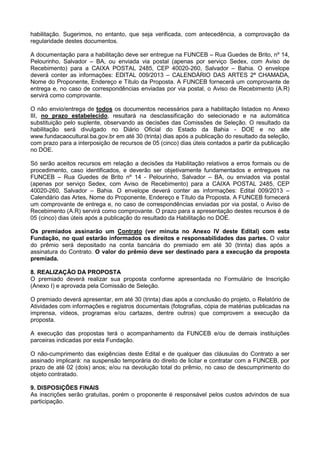 habilitação. Sugerimos, no entanto, que seja verificada, com antecedência, a comprovação da
regularidade destes documentos.
A documentação para a habilitação deve ser entregue na FUNCEB – Rua Guedes de Brito, nº 14,
Pelourinho, Salvador – BA, ou enviada via postal (apenas por serviço Sedex, com Aviso de
Recebimento) para a CAIXA POSTAL 2485, CEP 40020-260, Salvador – Bahia. O envelope
deverá conter as informações: EDITAL 009/2013 – CALENDÁRIO DAS ARTES 2ª CHAMADA,
Nome do Proponente, Endereço e Título da Proposta. A FUNCEB fornecerá um comprovante de
entrega e, no caso de correspondências enviadas por via postal, o Aviso de Recebimento (A.R)
servirá como comprovante.
O não envio/entrega de todos os documentos necessários para a habilitação listados no Anexo
III, no prazo estabelecido, resultará na desclassificação do selecionado e na automática
substituição pelo suplente, observando as decisões das Comissões de Seleção. O resultado da
habilitação será divulgado no Diário Oficial do Estado da Bahia - DOE e no site
www.fundacaocultural.ba.gov.br em até 30 (trinta) dias após a publicação do resultado da seleção,
com prazo para a interposição de recursos de 05 (cinco) dias úteis contados a partir da publicação
no DOE.
Só serão aceitos recursos em relação a decisões da Habilitação relativos a erros formais ou de
procedimento, caso identificados, e deverão ser objetivamente fundamentados e entregues na
FUNCEB – Rua Guedes de Brito nº 14 - Pelourinho, Salvador – BA, ou enviados via postal
(apenas por serviço Sedex, com Aviso de Recebimento) para a CAIXA POSTAL 2485, CEP
40020-260, Salvador – Bahia. O envelope deverá conter as informações: Edital 009/2013 –
Calendário das Artes, Nome do Proponente, Endereço e Título da Proposta. A FUNCEB fornecerá
um comprovante de entrega e, no caso de correspondências enviadas por via postal, o Aviso de
Recebimento (A.R) servirá como comprovante. O prazo para a apresentação destes recursos é de
05 (cinco) dias úteis após a publicação do resultado da Habilitação no DOE.
Os premiados assinarão um Contrato (ver minuta no Anexo IV deste Edital) com esta
Fundação, no qual estarão informados os direitos e responsabilidades das partes. O valor
do prêmio será depositado na conta bancária do premiado em até 30 (trinta) dias após a
assinatura do Contrato. O valor do prêmio deve ser destinado para a execução da proposta
premiada.
8. REALIZAÇÃO DA PROPOSTA
O premiado deverá realizar sua proposta conforme apresentada no Formulário de Inscrição
(Anexo I) e aprovada pela Comissão de Seleção.
O premiado deverá apresentar, em até 30 (trinta) dias após a conclusão do projeto, o Relatório de
Atividades com informações e registros documentais (fotografias, cópia de matérias publicadas na
imprensa, vídeos, programas e/ou cartazes, dentre outros) que comprovem a execução da
proposta.
A execução das propostas terá o acompanhamento da FUNCEB e/ou de demais instituições
parceiras indicadas por esta Fundação.
O não-cumprimento das exigências deste Edital e de qualquer das cláusulas do Contrato a ser
assinado implicará: na suspensão temporária do direito de licitar e contratar com a FUNCEB, por
prazo de até 02 (dois) anos; e/ou na devolução total do prêmio, no caso de descumprimento do
objeto contratado.
9. DISPOSIÇÕES FINAIS
As inscrições serão gratuitas, porém o proponente é responsável pelos custos advindos de sua
participação.
 