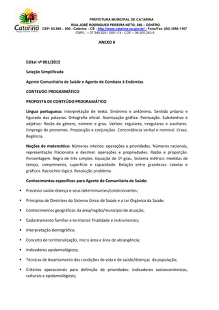 PREFEITURA MUNICIPAL DE CATARINA
RUA JOSÉ RODRIGUES PEREIRA NETO, 280 – CENTRO.
CEP: 63.595 – 000 - Catarina – CE - http://www.catarina.ce.gov.br/ - Fone/Fax: (88) 3556-1167
CNPJ.: – 07.540.925  0001-74 - CGF – 06.920.243-5
ANEXO II
Edital nº 001/2015
Seleção Simplificada
Agente Comunitário de Saúde e Agente de Combate à Endemias
CONTEUDO PROGRAMÁTICO
PROPOSTA DE CONTEÚDO PROGRAMÁTICO
Língua portuguesa: interpretação de texto. Sinônimo e antônimo. Sentido próprio e
figurado das palavras. Ortografia oficial. Acentuação gráfica. Pontuação. Substantivo e
adjetivo: flexão de gênero, número e grau. Verbos: regulares, irregulares e auxiliares.
Emprego de pronomes. Preposição e conjunções. Concordância verbal e nominal. Crase.
Regência.
Noções de matemática: Números inteiros: operações e prioridades. Números racionais,
representação fracionária e decimal: operações e propriedades. Razão e proporção.
Porcentagem. Regra de três simples. Equação de 1º grau. Sistema métrico: medidas de
tempo, comprimento, superfície e capacidade. Relação entre grandezas: tabelas e
gráficos. Raciocínio lógico. Resolução problema.
Conhecimentos específicos para Agente de Comunitário de Saúde:
 Processo saúde-doença e seus determinantes/condicionantes;
 Princípios de Diretrizes do Sistema Único de Saúde e a Lei Orgânica da Saúde;
 Conhecimentos geográficos da área/região/município de atuação;
 Cadastramento familiar e territorial: finalidade e instrumentos;
 Interpretação demográfica;
 Conceito de territorialização, micro área e área de abrangência;
 Indicadores epidemiológicos;
 Técnicas de levantamento das condições de vida e de saúde/doenças da população;
 Critérios operacionais para definição de prioridades: indicadores socioeconômicos,
culturais e epidemiológicos;
 