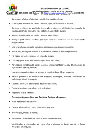 PREFEITURA MUNICIPAL DE CATARINA
RUA JOSÉ RODRIGUES PEREIRA NETO, 280 – CENTRO.
CEP: 63.595 – 000 - Catarina – CE - http://www.catarina.ce.gov.br/ - Fone/Fax: (88) 3556-1167
CNPJ.: – 07.540.925  0001-74 - CGF – 06.920.243-5
 Conceito de eficácia, eficiência e efetividade em saúde coletiva;
 Estratégia de avaliação em saúde: conceitos, tipos, instrumentos e técnicas;
 Conceito e critérios de qualidade da atenção à saúde: acessibilidade, humanização do
cuidado, satisfação do usuário e do trabalhador, equidade, outros;
 Sistema de informação em saúde: conceitos e estratégias:
 Principais problemas de saúde da população e recursos existentes para o enfrentamento
dos problemas;
 Intersetorialidade: conceito e dinâmica político administrativa do município;
 Informação, educação e comunicação: conceitos, diferenças e interdependência;
 Formas de aprender e ensinar em educação popular;
 Cultura popular e sua relação com os processos educativos;
 Participação e mobilização social: conceito, fatores facilitadores e/ou dificultadores da
ação coletiva de base popular;
 Lideranças: conceitos, tipos e processos de constituição de líderes populares;
 Pessoas portadoras de necessidades especiais; abordagem, medidas facilitadoras de
inclusão social e direitos legais;
 Saúde da criança, do adolescente, do adulto e do idoso;
 Estatuto da criança e do adolescente e do idoso;
 Noções de ética e cidadania.
Conhecimentos específicos para Agente de Combate à Endemias:
 Plano de combate aos vetores:
 Dengue, leishmaniose; chagas esquistossomose, etc.;
 Dedetização, limpeza e exames;
 Pesquisa de triatomíneos em domicílios em áreas endêmicas;
 Identificações e eliminações de focos e/ou criadouros de Aedes Aegypti e Aedes
Albopictus em imóveis;
 