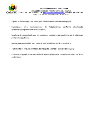 PREFEITURA MUNICIPAL DE CATARINA
RUA JOSÉ RODRIGUES PEREIRA NETO, 280 – CENTRO.
CEP: 63.595 – 000 - Catarina – CE - http://www.catarina.ce.gov.br/ - Fone/Fax: (88) 3556-1167
CNPJ.: – 07.540.925  0001-74 - CGF – 06.920.243-5
 Vigilância entomológica em municípios não infestados pelo Aedes Aegypiti;
 Investigação e/ou monitoramento de flebotomíneos, conforme classificação
epidemiológica para leishmaniose visceral;
 Sorologia de material coletado em carnívoros e roedores para detecção de circulação de
peste em áreas focais;
 Borrifação em domicílios para controle de triatomíneos em área endêmica;
 Tratamento de imóveis com focos de mosquito, visando o controle da dengue;
 Exames coproscópicos para controle de esquistossomose e outras helmintoses em áreas
endêmicas;
 