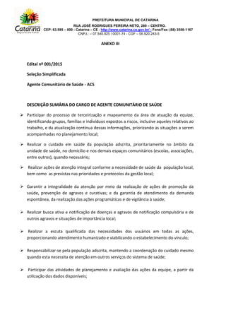 PREFEITURA MUNICIPAL DE CATARINA
RUA JOSÉ RODRIGUES PEREIRA NETO, 280 – CENTRO.
CEP: 63.595 – 000 - Catarina – CE - http://www.catarina.ce.gov.br/ - Fone/Fax: (88) 3556-1167
CNPJ.: – 07.540.925  0001-74 - CGF – 06.920.243-5
ANEXO III
Edital nº 001/2015
Seleção Simplificada
Agente Comunitário de Saúde - ACS
DESCRIÇÃO SUMÁRIA DO CARGO DE AGENTE COMUNITÁRIO DE SAÚDE
 Participar do processo de terceirização e mapeamento da área de atuação da equipe,
identificando grupos, famílias e indivíduos expostos a riscos, inclusive aqueles relativos ao
trabalho, e da atualização contínua dessas informações, priorizando as situações a serem
acompanhadas no planejamento local;
 Realizar o cuidado em saúde da população adscrita, prioritariamente no âmbito da
unidade de saúde, no domicílio e nos demais espaços comunitários (escolas, associações,
entre outros), quando necessário;
 Realizar ações de atenção integral conforme a necessidade de saúde da população local,
bem como as previstas nas prioridades e protocolos da gestão local;
 Garantir a integralidade da atenção por meio da realização de ações de promoção da
saúde, prevenção de agravos e curativas; e da garantia de atendimento da demanda
espontânea, da realização das ações programáticas e de vigilância à saúde;
 Realizar busca ativa e notificação de doenças e agravos de notificação compulsória e de
outros agravos e situações de importância local;
 Realizar a escuta qualificada das necessidades dos usuários em todas as ações,
proporcionando atendimento humanizado e viabilizando o estabelecimento do vínculo;
 Responsabilizar-se pela população adscrita, mantendo a coordenação do cuidado mesmo
quando esta necessita de atenção em outros serviços do sistema de saúde;
 Participar das atividades de planejamento e avaliação das ações da equipe, a partir da
utilização dos dados disponíveis;
 
