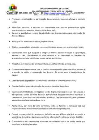 PREFEITURA MUNICIPAL DE CATARINA
RUA JOSÉ RODRIGUES PEREIRA NETO, 280 – CENTRO.
CEP: 63.595 – 000 - Catarina – CE - http://www.catarina.ce.gov.br/ - Fone/Fax: (88) 3556-1167
CNPJ.: – 07.540.925  0001-74 - CGF – 06.920.243-5
 Promover a mobilização e a participação da comunidade, buscando efetivar o controle
social;
 Identificar parceiros e recursos na comunidade que possam potencializar ações
intersetoriais com a equipe, sob coordenação da SMS;
 Garantir a qualidade do registro das atividades nos sistemas nacionais de informação da
Atenção Básica;
 Participar das atividades de educação permanente;
 Realizar outras ações e atividades a serem definidas de acordo com as prioridades locais;
 Desenvolver ações que busquem a integração entre a equipe de saúde e a população
adstrita à UBS, considerando as características e as finalidades do trabalho de
acompanhamento de indivíduos e grupos sociais ou coletivos;
 Trabalhar com discrição de famílias em base geográfica definida, a micro área;
 Estar em contato permanente com as famílias desenvolvendo ações educativas, visando à
promoção da saúde e a prevenção das doenças, de acordo com o planejamento da
equipe;
 Cadastrar todas as pessoa de sua microárea e manter os cadastros atualizados;
 Orientar famílias quanto à utilização dos serviços de saúde disponíveis;
 Desenvolver atividades de promoção da saúde, de prevenção das doenças e de agravos, e
de vigilância à saúde, por meio de visitas domiciliares e de ações educativas individuais e
coletivas nos domicílios e na comunidade, mantendo a equipe informada, principalmente
a respeito daquelas em situação de risco;
 Acompanhar, por meio de visita domiciliar, todas as famílias e indivíduos sob sua
responsabilidade, de acordo com as necessidades definidas pela equipe;
 Cumprir com as atribuições atualmente definidas para os ACS em relação à prevenção e
ao controle da malária e da dengue, conforme a Portaria nº 44/GM, de janeiro de 2002.
 É permitido ao ACS desenvolver atividades nas unidades básicas de saúde, desde que
vinculadas às atribuições acima.
 
