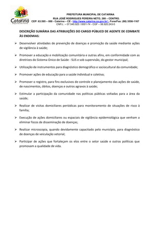 PREFEITURA MUNICIPAL DE CATARINA
RUA JOSÉ RODRIGUES PEREIRA NETO, 280 – CENTRO.
CEP: 63.595 – 000 - Catarina – CE - http://www.catarina.ce.gov.br/ - Fone/Fax: (88) 3556-1167
CNPJ.: – 07.540.925  0001-74 - CGF – 06.920.243-5
DESCRIÇÃO SUMÁRIA DAS ATRIBUIÇÕES DO CARGO PÚBLICO DE AGENTE DE COMBATE
ÀS ENDEMIAS:
 Desenvolver atividades de prevenção de doenças e promoção da saúde mediante ações
de vigilância à saúde;
 Promover a educação e mobilização comunitária e outras afins, em conformidade com as
diretrizes do Sistema Único de Saúde - SUS e sob supervisão, do gestor municipal;
 Utilização de instrumentos para diagnóstico demográfico e sociocultural da comunidade;
 Promover ações de educação para a saúde individual e coletiva;
 Promover o registro, para fins exclusivos de controle e planejamento das ações de saúde,
de nascimentos, óbitos, doenças e outros agravos à saúde;
 Estimular a participação da comunidade nas políticas públicas voltadas para a área da
saúde;
 Realizar de visitas domiciliares periódicas para monitoramento de situações de risco à
família;
 Execução de ações domiciliares ou espaciais de vigilância epidemiológica que venham a
eliminar focos de disseminação de doenças;
 Realizar microscopia, quando devidamente capacitado pelo município, para diagnóstico
de doenças de veiculação vetorial;
 Participar de ações que fortaleçam os elos entre o setor saúde e outras políticas que
promovam a qualidade de vida.
 