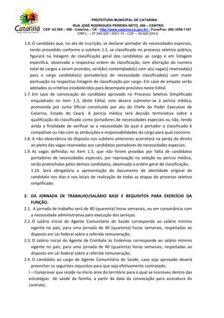 PREFEITURA MUNICIPAL DE CATARINA
RUA JOSÉ RODRIGUES PEREIRA NETO, 280 – CENTRO.
CEP: 63.595 – 000 - Catarina – CE - http://www.catarina.ce.gov.br/ - Fone/Fax: (88) 3556-1167
CNPJ.: – 07.540.925  0001-74 - CGF – 06.920.243-5
1.6.O candidato que, no ato de inscrição, se declarar portador de necessidades especiais,
tendo procedido conforme o subitem 1.5, se classificado no processo seletivo público,
figurará na listagem de classificação geral dos candidatos ao cargo e em listagem
especifica, observada a respectiva ordem de classificação, sem alteração do numero
total de cargos a serem providos, será(ão) contemplado(s) com a(s) vaga(s) reservada(s)
para o cargo candidato(s) portador(es) de necessidade classificado(s) com maior
pontuação na respectiva listagem de classificação por cargo. Em caso de empate serão
adotados os critérios estabelecidos para desempate previstos neste Edital.
1.7. Em caso de convocação do candidato aprovado no Processo Seletivo Simplificado
enquadrado no item 1.3, deste Edital, este deverá submeter-se à perícia médica,
promovida por Junta Oficial constituída por ato do Chefe do Poder Executivo de
Catarina, Estado do Ceará. A perícia médica terá decisão terminativa sobre a
qualificação do classificado como portadores de necessidades especiais ou não, tendo
ainda a finalidade de verificar se a necessidade da qual é portador o classificado é
compatível ou não com as atribuições e responsabilidades do cargo para qual concorre.
1.8. A não observância do disposto nos subitens anteriores acarretará na perda do direito
ao pleito das vagas reservadas aos candidatos portadores de necessidades especiais.
1.9. As vagas definidas no item 1.3, que não forem providas por falta de candidatos
portadores de necessidades especiais, por reprovação na seleção ou pericia médica,
serão preenchidas pelos demais candidatos, observada a ordem geral de classificação;
1.10. Será obrigatória a apresentação do documento de identidade original do
candidato nos dias e nos locais de realização de todas as etapas do processo seletivo
simplificado.
2. DA JORNADA DE TRABALHO/SALÁRIO BASE E REQUISITOS PARA EXERCÍCIO DA
FUNÇÃO.
2.1. A jornada de trabalho será de 40 (quarenta) horas semanais, ou em consonância com
a necessidade administrativa para execução dos serviços.
2.2. O salário inicial do Agente Comunitário de Saúde corresponde ao salário mínimo
vigente no país, para uma jornada de 40 (quarenta) horas semanais, respeitadas ao
disposto em Lei federal sobre a referida remuneração;
2.3. O salário inicial do Agente de Combate às Endemias corresponde ao salário mínimo
vigente no país, para uma jornada de 40 (quarenta) horas semanais, respeitadas ao
disposto em Lei federal sobre a referida remuneração;
2.4. O candidato ao cargo de Agente Comunitário de Saúde, caso seja aprovado deverá
preencher os seguintes requisitos para que seja efetivamente contratado;
I – Comprovar que reside na micro área do território para o qual se inscreveu dentro das
estratégias de saúde da família, a partir da data da convocação para assinatura do
contrato;
 