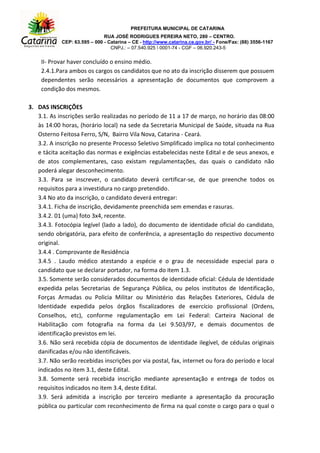 PREFEITURA MUNICIPAL DE CATARINA
RUA JOSÉ RODRIGUES PEREIRA NETO, 280 – CENTRO.
CEP: 63.595 – 000 - Catarina – CE - http://www.catarina.ce.gov.br/ - Fone/Fax: (88) 3556-1167
CNPJ.: – 07.540.925  0001-74 - CGF – 06.920.243-5
II- Provar haver concluído o ensino médio.
2.4.1.Para ambos os cargos os candidatos que no ato da inscrição disserem que possuem
dependentes serão necessários a apresentação de documentos que comprovem a
condição dos mesmos.
3. DAS INSCRIÇÕES
3.1. As inscrições serão realizadas no período de 11 a 17 de março, no horário das 08:00
às 14:00 horas, (horário local) na sede da Secretaria Municipal de Saúde, situada na Rua
Osterno Feitosa Ferro, S/N, Bairro Vila Nova, Catarina - Ceará.
3.2. A inscrição no presente Processo Seletivo Simplificado implica no total conhecimento
e tácita aceitação das normas e exigências estabelecidas neste Edital e de seus anexos, e
de atos complementares, caso existam regulamentações, das quais o candidato não
poderá alegar desconhecimento.
3.3. Para se inscrever, o candidato deverá certificar-se, de que preenche todos os
requisitos para a investidura no cargo pretendido.
3.4 No ato da inscrição, o candidato deverá entregar:
3.4.1. Ficha de inscrição, devidamente preenchida sem emendas e rasuras.
3.4.2. 01 (uma) foto 3x4, recente.
3.4.3. Fotocópia legível (lado a lado), do documento de identidade oficial do candidato,
sendo obrigatória, para efeito de conferência, a apresentação do respectivo documento
original.
3.4.4 . Comprovante de Residência
3.4.5 . Laudo médico atestando a espécie e o grau de necessidade especial para o
candidato que se declarar portador, na forma do item 1.3.
3.5. Somente serão considerados documentos de identidade oficial: Cédula de Identidade
expedida pelas Secretarias de Segurança Pública, ou pelos institutos de Identificação,
Forças Armadas ou Policia Militar ou Ministério das Relações Exteriores, Cédula de
Identidade expedida pelos órgãos fiscalizadores de exercício profissional (Ordens,
Conselhos, etc), conforme regulamentação em Lei Federal: Carteira Nacional de
Habilitação com fotografia na forma da Lei 9.503/97, e demais documentos de
identificação previstos em lei.
3.6. Não será recebida cópia de documentos de identidade ilegível, de cédulas originais
danificadas e/ou não identificáveis.
3.7. Não serão recebidas inscrições por via postal, fax, internet ou fora do período e local
indicados no item 3.1, deste Edital.
3.8. Somente será recebida inscrição mediante apresentação e entrega de todos os
requisitos indicados no item 3.4, deste Edital.
3.9. Será admitida a inscrição por terceiro mediante a apresentação da procuração
pública ou particular com reconhecimento de firma na qual conste o cargo para o qual o
 