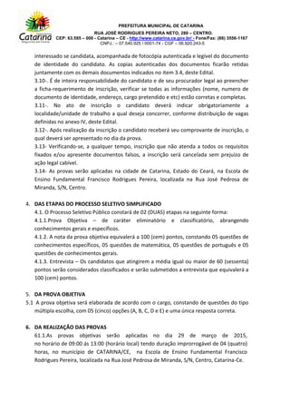 PREFEITURA MUNICIPAL DE CATARINA
RUA JOSÉ RODRIGUES PEREIRA NETO, 280 – CENTRO.
CEP: 63.595 – 000 - Catarina – CE - http://www.catarina.ce.gov.br/ - Fone/Fax: (88) 3556-1167
CNPJ.: – 07.540.925  0001-74 - CGF – 06.920.243-5
interessado se candidata, acompanhada de fotocópia autenticada e legível do documento
de identidade do candidato. As copias autenticadas dos documentos ficarão retidas
juntamente com os demais documentos indicados no item 3.4, deste Edital.
3.10-. É de inteira responsabilidade do candidato e de seu procurador legal ao preencher
a ficha-requerimento de inscrição, verificar se todas as informações (nome, numero de
documento de identidade, endereço, cargo pretendido e etc) estão corretas e completas.
3.11-. No ato de inscrição o candidato deverá indicar obrigatoriamente a
localidade/unidade de trabalho a qual deseja concorrer, conforme distribuição de vagas
definidas no anexo IV, deste Edital.
3.12-. Após realização da inscrição o candidato receberá seu comprovante de inscrição, o
qual deverá ser apresentado no dia da prova.
3.13- Verificando-se, a qualquer tempo, inscrição que não atenda a todos os requisitos
fixados e/ou apresente documentos falsos, a inscrição será cancelada sem prejuízo de
ação legal cabível.
3.14- As provas serão aplicadas na cidade de Catarina, Estado do Ceará, na Escola de
Ensino Fundamental Francisco Rodrigues Pereira, localizada na Rua José Pedrosa de
Miranda, S/N, Centro.
4. DAS ETAPAS DO PROCESSO SELETIVO SIMPLIFICADO
4.1. O Processo Seletivo Público constará de 02 (DUAS) etapas na seguinte forma:
4.1.1.Prova Objetiva – de caráter eliminatório e classificatório, abrangendo
conhecimentos gerais e específicos.
4.1.2. A nota da prova objetiva equivalerá a 100 (cem) pontos, constando 05 questões de
conhecimentos específicos, 05 questões de matemática, 05 questões de português e 05
questões de conhecimentos gerais.
4.1.3. Entrevista – Os candidatos que atingirem a média igual ou maior de 60 (sessenta)
pontos serão considerados classificados e serão submetidos a entrevista que equivalerá a
100 (cem) pontos.
5. DA PROVA OBJETIVA
5.1 A prova objetiva será elaborada de acordo com o cargo, constando de questões do tipo
múltipla escolha, com 05 (cinco) opções (A, B, C, D e E) e uma única resposta correta.
6. DA REALIZAÇÃO DAS PROVAS
61.1.As provas objetivas serão aplicadas no dia 29 de março de 2015,
no horário de 09:00 ás 13:00 (horário local) tendo duração improrrogável de 04 (quatro)
horas, no município de CATARINA/CE, na Escola de Ensino Fundamental Francisco
Rodrigues Pereira, localizada na Rua José Pedrosa de Miranda, S/N, Centro, Catarina-Ce.
 