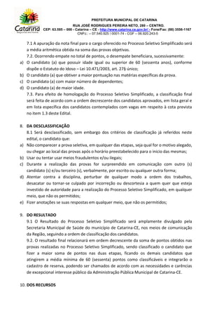 PREFEITURA MUNICIPAL DE CATARINA
RUA JOSÉ RODRIGUES PEREIRA NETO, 280 – CENTRO.
CEP: 63.595 – 000 - Catarina – CE - http://www.catarina.ce.gov.br/ - Fone/Fax: (88) 3556-1167
CNPJ.: – 07.540.925  0001-74 - CGF – 06.920.243-5
7.1 A apuração da nota final para o cargo oferecido no Processo Seletivo Simplificado será
a média aritmética obtida na soma das provas objetivas.
7.2. Ocorrendo empate no total de pontos, o desempate beneficiara, sucessivamente:
a) O candidato (a) que possuir idade igual ou superior de 60 (sessenta anos), conforme
dispõe o Estatuto do Idoso – Lei 10.471/2003, art. 27§ único;
b) O candidato (a) que obtiver a maior pontuação nas matérias específicas da prova.
c) O candidato (a) com maior número de dependentes;
d) O candidato (a) de maior idade.
7.3. Para efeito de homologação do Processo Seletivo Simplificado, a classificação final
será feita de acordo com a ordem decrescente dos candidatos aprovados, em lista geral e
em lista específica dos candidatos contemplados com vagas em respeito à cota prevista
no item 1.3 deste Edital.
8. DA DESCLASSIFICAÇÃO
8.1 Será desclassificado, sem embargo dos critérios de classificação já referidos neste
edital, o candidato que:
a) Não comparecer a prova seletiva, em qualquer das etapas, seja qual for o motivo alegado,
ou chegar ao local das provas após o horário preestabelecido para o inicio das mesmas;
b) Usar ou tentar usar meios fraudulentos e/ou ilegais;
c) Durante a realização das provas for surpreendido em comunicação com outro (s)
candidato (s) e/ou terceiro (s), verbalmente, por escrito ou qualquer outra forma;
d) Atentar contra a disciplina, perturbar de qualquer modo a ordem dos trabalhos,
desacatar ou tornar-se culpado por incorreção ou descortesia a quem quer que esteja
investido de autoridade para a realização do Processo Seletivo Simplificado, em qualquer
meio, que não os permitidos;
e) Fizer anotações se suas respostas em qualquer meio, que não os permitidos;
9. DO RESULTADO
9.1 O Resultado do Processo Seletivo Simplificado será amplamente divulgado pela
Secretaria Municipal de Saúde do município de Catarina-CE, nos meios de comunicação
da Região, seguindo a ordem de classificação dos candidatos.
9.2. O resultado final relacionará em ordem decrescente da soma de pontos obtidos nas
provas realizadas no Processo Seletivo Simplificado, sendo classificado o candidato que
fizer a maior soma de pontos nas duas etapas, ficando os demais candidatos que
atingirem a média mínima de 60 (sessenta) pontos como classificáveis e integrarão o
cadastro de reserva, podendo ser chamados de acordo com as necessidades e carências
de excepcional interesse público da Administração Pública Municipal de Catarina-CE.
10. DOS RECURSOS
 