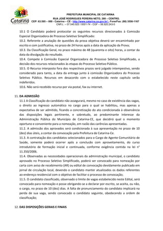PREFEITURA MUNICIPAL DE CATARINA
RUA JOSÉ RODRIGUES PEREIRA NETO, 280 – CENTRO.
CEP: 63.595 – 000 - Catarina – CE - http://www.catarina.ce.gov.br/ - Fone/Fax: (88) 3556-1167
CNPJ.: – 07.540.925  0001-74 - CGF – 06.920.243-5
10.1 O Candidato poderá protocolar os seguintes recursos direcionados à Comissão
Especial Organizadora de Processo Seletivo Simplificado:
10.2. Referente a anulação de questões da prova objetiva deverá ser encaminhado por
escrito e com justificativa, no prazo de 24 horas após a data da aplicação da Prova;
10.3. Da Classificação Geral, no prazo máximo de 48 (quarenta e oito) horas, a contar da
data da divulgação do resultado.
10.4. Compete à Comissão Especial Organizadora de Processo Seletivo Simplificado, a
decisão dos recursos relacionados às etapas do Processo Seletivo Público.
10.5. O Recurso interposto fora dos respectivos prazos será julgado intempestivo, sendo
considerado para tanto, a data da entrega junto à comissão Organizadora do Processo
Seletivo Público. Recursos em desacordo com o estabelecido neste capitulo serão
indeferidos.
10.6. Não será recebido recurso por via postal, fax ou internet.
11. DA ADMISSÃO
11.1 A Classificação do candidato não assegurará, mesmo no caso de existência das vagas,
o direito ao ingresso automático no cargo para o qual se habilitou, mas apenas a
expectativa de ser admitido, ficando a concretização do ato condicionada à observância
das disposições legais pertinente, e sobretudo, ao predominante interesse da
Administração Pública do Município de Catarina-CE, que decidirá qual o momento
oportuno e conveniente para a nomeação, em razão das carências apresentadas.
11.2. A admissão dos aprovados será condicionada à sua apresentação no prazo de 10
(dez) dias úteis, a contar da convocação pela Prefeitura de Catarina-Ce.
11.3. A contratação dos candidatos selecionados para o Cargo de Agente Comunitário de
Saúde, somente poderá ocorrer após a conclusão com aproveitamento, do curso
introdutório de formação inicial e continuada, conforme exigência contida na lei n°
11.350/2006.
11.4. Observadas as necessidades operacionais da administração municipal, o candidato
aprovado no Processo Seletivo Simplificado, poderá ser convocado para nomeação por
carta com aviso de recebimento (AR) ou edital de convocação devidamente publicado em
jornal de circulação local, devendo o candidato manter atualizados os dados referentes
ao endereço residencial com o objetivo de facilitar o processo de convocação;
11.5. O candidato classificado, observado o limite de vagas estabelecido neste Edital, será
convocado para nomeação e posse obrigando-se a declarar por escrito, se aceita, ou não,
o cargo, no prazo de 10 (dez) dias. A falta de pronunciamento do candidato implicará na
perda de sua vaga, sendo convocado o candidato seguinte, obedecendo a ordem de
classificação;
12. DAS DISPOSIÇÕES GERAIS E FINAIS
 