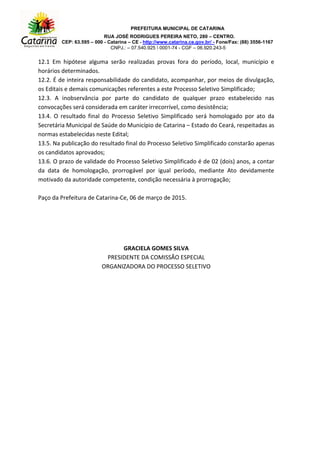 PREFEITURA MUNICIPAL DE CATARINA
RUA JOSÉ RODRIGUES PEREIRA NETO, 280 – CENTRO.
CEP: 63.595 – 000 - Catarina – CE - http://www.catarina.ce.gov.br/ - Fone/Fax: (88) 3556-1167
CNPJ.: – 07.540.925  0001-74 - CGF – 06.920.243-5
12.1 Em hipótese alguma serão realizadas provas fora do período, local, município e
horários determinados.
12.2. É de inteira responsabilidade do candidato, acompanhar, por meios de divulgação,
os Editais e demais comunicações referentes a este Processo Seletivo Simplificado;
12.3. A inobservância por parte do candidato de qualquer prazo estabelecido nas
convocações será considerada em caráter irrecorrível, como desistência;
13.4. O resultado final do Processo Seletivo Simplificado será homologado por ato da
Secretária Municipal de Saúde do Município de Catarina – Estado do Ceará, respeitadas as
normas estabelecidas neste Edital;
13.5. Na publicação do resultado final do Processo Seletivo Simplificado constarão apenas
os candidatos aprovados;
13.6. O prazo de validade do Processo Seletivo Simplificado é de 02 (dois) anos, a contar
da data de homologação, prorrogável por igual período, mediante Ato devidamente
motivado da autoridade competente, condição necessária à prorrogação;
Paço da Prefeitura de Catarina-Ce, 06 de março de 2015.
GRACIELA GOMES SILVA
PRESIDENTE DA COMISSÃO ESPECIAL
ORGANIZADORA DO PROCESSO SELETIVO
 