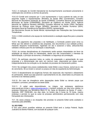 15.6.2. A instituição do Comitê Intersetorial de Acompanhamento acontecerá previamente à
celebração dos convênios ou termos de parceria.

15.6.3.O Comitê será composto por 1 (um) representante e 1(um) suplente de cada um dos
seguintes órgãos e representações: Ministério da Saúde (MS) (coordenador); Conselho
Nacional de Secretários Estaduais de Saúde (CONASS); Conselhos Nacional de Secretarias
Municipais de Saúde (CONASEMS); Secretaria de Vigilância em Saúde (SVS); Agência
Nacional de Vigilância Sanitária (ANVISA); Conselho Nacional de Saúde (CNS); Secretária
Nacional de Politicas sobre Drogas (SENAD); Secretaria de Direitos Humanos (SDH);
Secretaria Geral da Presidência da República (SGPR); representação
dos Movimentos Sociais da Saúde Mental; representação das Federações das Comunidades
Terapêuticas.

15.6.4. A SAS constituirá uma equipe de monitoramento e avaliação específica para o presente
Edital.

15.6.5. No julgamento das propostas e da habilitação, a Comissão poderá sanar erros ou
falhas que não alterem a substância das propostas, dos documentos e sua validade jurídica,
mediante despacho fundamentado, registrado em ata e acessível a todos, atribuindo-lhes
validade e eficácia para fins de habilitação e classificação.

15.6.6. As normas disciplinadoras do chamamento serão sempre interpretadas em favor da
ampliação da disputa entre os interessados, desde que não comprometam o interesse da
Administração, o princípio da isonomia, a finalidade e a segurança da contratação.

15.6.7. Os partícipes assumem todos os custos de preparação e apresentação de suas
propostas e a Administração não será, em nenhum caso, responsável por esses custos,
independentemente da condução ou do resultado do processo de chamamento público.

15.6.8. Na contagem dos prazos estabelecidos neste Edital e seus Anexos, excluir-se-á o dia
do vencimento. Só se iniciam e vencem os prazos em dias de expediente da Administração.

15.6.9. O desatendimento de exigências formais não essenciais não importará o afastamento
do participante, desde que seja possível o aproveitamento do ato, observados os princípios da
isonomia e do interesse público.

15.6.10. Em caso de divergência entre disposições deste Edital ou demais peças que
compõem o processo, prevalecerá as deste Edital.

15.6.11. O edital está disponibilizado, na íntegra, nos endereços eletrônicos
www.saude.gov.br/sas e www.convenios.gov.br e também poderão ser lidos e/ou obtidos no
endereço Esplanada dos Ministérios Bloco G, Ed. Sede do Ministério da Saúde, 9° andar -
Gabinete, CEP 70058-900, nos dias úteis, no horário das 9 horas às 18 horas, mesmo
endereço e período no qual os autos do processo administrativo permanecerão com vista
franqueada aos interessados.

15.7. Os casos omissos e as situações não previstas no presente Edital serão avaliados e
resolvidos pela (SAS/MS).

16. DO FORO
O foro para dirimir questões relativas ao presente Edital será a Justiça Federal, Seção
Judiciária do Distrito Federal, com exclusão de qualquer outro.
 