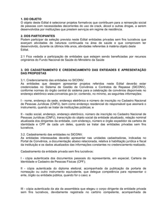 1. DO OBJETO
O objeto deste Edital é selecionar projetos formativos que contribuam para a reinserção social
de pessoas com necessidades decorrentes do uso de crack, álcool e outras drogas, a serem
desenvolvidos por instituições que prestem serviços em regime de residência.

2. DOS PARTICIPANTES
Podem participar da seleção prevista neste Edital entidades privadas sem fins lucrativos que
exerçam atividades de natureza continuada na área de saúde e que comprovem ter
desenvolvido, durante os últimos três anos, atividades referentes à matéria objeto deste
Edital.

2.1 Fica vedada a participação de entidades que estejam sendo beneficiadas por recursos
originários do Fundo Nacional de Saúde do Ministério da Saúde


3. DO CADASTRAMENTO E CREDENCIAMENTO DAS ENTIDADES E APRESENTAÇÃO
DAS PROPOSTAS

3.1. Credenciamento das entidades no SICONV.
As entidades que desejem apresentar projetos referidos neste Edital deverão estar
credenciadas no Sistema de Gestão de Convênios e Contratos de Repasse (SICONV),
conforme normas do órgão central do sistema para a celebração de convênios disponíveis no
endereço eletrônico www.convenios.gov.br; contendo, no mínimo, as seguintes informações:

I - nome, endereço da sede, endereço eletrônico e número de inscrição no Cadastro Nacional
de Pessoas Jurídicas (CNPJ), bem como endereço residencial do responsável que assinará o
instrumento, quando se tratar de instituições públicas; e

II - razão social, endereço, endereço eletrônico, número de inscrição no Cadastro Nacional de
Pessoas Jurídicas (CNPJ), transcrição do objeto social da entidade atualizado, relação nominal
atualizada dos dirigentes da entidade, com endereço, número e órgão expedidor da carteira de
identidade e CPF de cada um deles, quando se tratar das entidades privadas sem fins
lucrativos.

3.2. Cadastramento das entidades no SICONV.
As entidades interessadas deverão apresentar nas unidades cadastradoras, indicadas no
Portal de Convênios, a documentação abaixo relacionada, relativa à habilitação jurídica e fiscal
da instituição e os dados atualizados das informações constantes no credenciamento realizado.

Cadastramento da entidade privada sem fins lucrativos:

I - cópia autenticada dos documentos pessoais do representante, em especial, Carteira de
Identidade e Cadastro de Pessoas Físicas (CPF);

II - cópia autenticada do diploma eleitoral, acompanhada da publicação da portaria de
nomeação ou outro instrumento equivalente, que delegue competência para representar o
ente, órgão ou entidade pública, quando for o caso; e



III - cópia autenticada da ata da assembleia que elegeu o corpo dirigente da entidade privada
sem fins lucrativos, devidamente registrada no cartório competente, acompanhada de
 