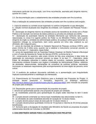 instrumento particular de procuração, com firma reconhecida, assinada pelo dirigente máximo,
quando for o caso.

3.3. Da documentação para o cadastramento das entidades privadas sem fins lucrativos.

Para a realização do cadastramento das entidades privadas sem fins lucrativos será exigido:

I - cópia do estatuto ou contrato social registrado no cartório competente e suas alterações;
II - relação nominal atualizada dos dirigentes da entidade, com Cadastro de Pessoas Físicas -
CPF;
III - declaração do dirigente máximo da entidade acerca da inexistência de dívida com o Poder
Público e de inscrição nos bancos de dados públicos ou privados de proteção ao crédito;
IV - declaração da autoridade máxima da entidade informando que nenhuma das pessoas
relacionadas no inciso II é agente político de Poder ou do Ministério Público, tanto quanto
dirigente de órgão ou entidade da administração pública, de qualquer esfera governamental, ou
respectivo cônjuge ou companheiro, bem como parente em linha reta, colateral ou por
afinidade, até o segundo grau;
V - prova de inscrição da entidade no Cadastro Nacional de Pessoas Jurídicas (CNPJ), pelo
prazo mínimo de 3 (três) anos, quando vier a celebrar o instrumento convenial, previsto na
etapa 14 do item 11 - Calendário, deste Edital;
VI - prova de regularidade com as Fazendas Federal, Estadual, do Distrito Federal e Municipal
e com o Fundo de Garantia do Tempo de Serviço (FGTS), na forma da lei; e
VII - comprovante do exercício, pelo prazo mínimo de três anos anteriores à data limite de
celebração do instrumento convenial, previsto na etapa 14 do item 11 - Calendário, deste
Edital, de atividades referentes à matéria objeto do convênio, mediante apresentação de
instrumentos similares firmados com órgãos e entidades da Administração Pública, relatórios
de atividades, desenvolvidas, declarações de conselhos de políticas públicas, secretarias
municipais ou estaduais responsáveis pelo acompanhamento da área objeto da parceria, entre
outros.

3.4. A ausência de qualquer documento solicitado ou a apresentação com irregularidade
implicará automaticamente a inabilitação da interessada.

3.5. Preenchimento do Formulário Eletrônico para a Avaliação das Propostas de Projeto. A
entidade deverá preencher o formulário, disponível no endereço eletrônico
http://formsus.datasus.gov.br/site/formulario.php?id_aplicacao=8027 para inclusão da proposta
de projeto para avaliação.

3.6. Disposições gerais para a apresentação de propostas de projeto:
I - deverá ser apresentada apenas uma proposta de projeto por entidade;
II - as modalidades possíveis para apresentação do projeto estão descritas no item 5 deste
edital;
III - o projeto deverá contemplar ao menos duas modalidades das relacionadas no item 5;
IV - as atividades de cada modalidade deverão ter duração de 12 (doze) meses;
V - o projeto deverá possuir prazo de execução de 12 (doze) meses; e
VI - o projeto deverá prever quantidade mínima de 15 (quinze) e máxima de 30 (trinta) pessoas
beneficiadas.
3.7. Somente após a divulgação do resultado pelo Ministério da Saúde as propostas de projeto
selecionadas deverão ser incluídas no SICONV

4. DAS DIRETRIZES GERAIS PARA A ELABORAÇÃO DOS PROJETOS
 