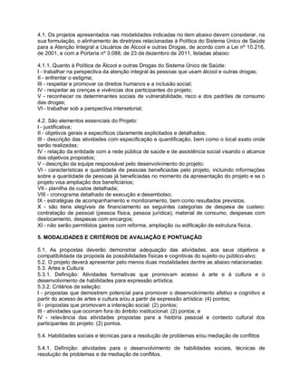 4.1. Os projetos apresentados nas modalidades indicadas no item abaixo devem considerar, na
sua formulação, o alinhamento às diretrizes relacionadas à Política do Sistema Único de Saúde
para a Atenção Integral a Usuários de Álcool e outras Drogas, de acordo com a Lei nº 10.216,
de 2001, e com a Portaria nº 3.088, de 23 de dezembro de 2011, listadas abaixo:

4.1.1. Quanto à Política de Álcool e outras Drogas do Sistema Único de Saúde:
I - trabalhar na perspectiva da atenção integral às pessoas que usam álcool e outras drogas;
II - enfrentar o estigma;
III - respeitar e promover os direitos humanos e a inclusão social;
IV - respeitar as crenças e vivências dos participantes do projeto;
V - reconhecer os determinantes sociais de vulnerabilidade, risco e dos padrões de consumo
das drogas;
VI - trabalhar sob a perspectiva intersetorial;

4.2. São elementos essenciais do Projeto:
I - justificativa;
II - objetivos gerais e específicos claramente explicitados e detalhados;
III - descrição das atividades com especificação e quantificação, bem como o local exato onde
serão realizadas;
IV - relação da entidade com a rede pública de saúde e de assistência social visando o alcance
dos objetivos propostos;
V - descrição da equipe responsável pelo desenvolvimento do projeto;
VI - características e quantidade de pessoas beneficiadas pelo projeto, incluindo informações
sobre a quantidade de pessoas já beneficiadas no momento da apresentação do projeto e se o
projeto visa ampliação dos beneficiários;
VII - planilha de custos detalhada;
VIII - cronograma detalhado de execução e desembolso;
IX - estratégias de acompanhamento e monitoramento, bem como resultados previstos.
X - são itens elegíveis de financiamento as seguintes categorias de despesa de custeio:
contratação de pessoal (pessoa física, pessoa jurídica), material de consumo, despesas com
deslocamento, despesas com encargos;
XI - não serão permitidos gastos com reforma, ampliação ou edificação de estrutura física.

5. MODALIDADES E CRITÉRIOS DE AVALIAÇÃO E PONTUAÇÃO

5.1. As propostas deverão demonstrar adequação das atividades, aos seus objetivos e
compatibilidade da proposta às possibilidades físicas e cognitivas do sujeito ou público-alvo;
5.2. O projeto deverá apresentar pelo menos duas modalidades dentre as abaixo relacionadas:
5.3. Artes e Cultura
5.3.1. Definição: Atividades formativas que promovam acesso à arte e à cultura e o
desenvolvimento de habilidades para expressão artística.
5.3.2. Critérios de seleção:
I - propostas que demostrem potencial para promover o desenvolvimento afetivo e cognitivo a
partir do acesso às artes e cultura e/ou a partir da expressão artística: (4) pontos;
II - propostas que promovam a interação social: (2) pontos;
III - atividades que ocorram fora do âmbito institucional: (2) pontos; e
IV - relevância das atividades propostas para a história pessoal e contexto cultural dos
participantes do projeto: (2) pontos.

5.4. Habilidades sociais e técnicas para a resolução de problemas e/ou mediação de conflitos

5.4.1. Definição: atividades para o desenvolvimento de habilidades sociais, técnicas de
resolução de problemas e de mediação de conflitos.
 