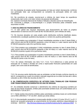 6.3. As propostas de projeto serão hierarquizadas em lista por ordem decrescente, conforme
sua pontuação total, que corresponderá ao somatório da pontuação obtida em cada
modalidade.

6.4. Na ocorrência de empate, recorrer-se-á a critérios de maior tempo de experiência
comprovada, bem como o de maior número de pessoas beneficiadas.
6.5. Caberá à Comissão Nacional de Análise e Seleção a decisão acerca da Classificação.
6.6. Concluída a seleção, a documentação e o projeto fornecidos pelas entidades serão
arquivados na SAS.

7. DOS VALORES DO FINANCIAMENTO
7.1. O valor global dos recursos disponíveis para financiamento de todos os projetos
selecionados no exercício de 2012 será de R$ 100.000.000,00. (cem milhões de reais).

7.2. Os recursos alocados em cada projeto serão distribuídos conforme detalhado abaixo,
considerando a avaliação qualitativa da proposta e o número de usuários participantes.

7.2.1. Para projetos que contemplem 2 (duas) modalidades previstas no item 5 deste Edital, o
valor mínimo será de R$ 45.000,00 (quarenta e cinco mil reais) e o valor máximo será de R$
67.500,00 (sessenta e sete mil e quinhentos reais).

7.2.2. Para projetos que contemplem 3 (três) modalidades previstas no item 5 deste Edital, o
valor mínimo será de R$ 63.000,00 (sessenta e três mil reais) e o valor máximo será de R$
94.500,00 (noventa e quatro mil e quinhentos reais).

7.2.3. Para projetos que contemplem 4 (quatro) modalidades previstas no item 5 deste Edital, o
valor mínimo será de R$ 72.000,00 (setenta e dois mil reais) e o valor máximo será de R$
108.000,00 (cento e oito mil reais).

7.2.4. Os valores informados nos itens 7.2.1; 7.2.2; 7.2.3 referem-se a cada período de
execução de 12 meses e levarão em conta a repercussão financeira apresentada em cada
projeto, bem como total de beneficiados.




7.2.5. Os recursos serão distribuídos para as entidades na lista formada conforme descrito no
item 6, começando-se a partir do primeiro colocado seguindo-se na ordem da lista até o último
colocado ou até o limite dos recursos do item 7.1.

8. DA COMPROVAÇÃO ESPECÍFICA DE APTIDÃO PARA TRABALHO COM PESSOAS
COM TRANSTORNOS DECORRENTES DO USO DE DROGAS:

8.1. As entidades deverão comprovar o atendimento dos critérios de segurança sanitária por
meio de documento atualizado, emitido pela autoridade sanitária local, em conformidade com a
RDCANVISA nº 29 de 2011;

8.1.1. Serão aceitos documentos emitidos pelas autoridades sanitárias locais em conformidade
com a RDC (ANVISA) nº 101 de 2001, desde que ainda válidos.

8.1.2. A documentação necessária à comprovação aludida no item 3.2 inciso VII e 8.1 ou 8.1.1
deverá ser anexada juntamente ao preenchimento do formulário eletrônico disponibilizado no
endereço eletrônico http://formsus.datasus.gov.br/site/formulario.php?id_aplicacao=8027 e,
 