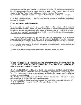posteriormente enviada pela entidade, devidamente assinada pelo seu representante legal,
para a Coordenação Nacional de Saúde Mental, Álcool e Outras Drogas (DAPES/SAS/MS),
situada no SAF/Sul Trecho 2, Lote 5/6 Torre II - Edifício Premium - Térreo, sala
13, Brasília-DF, 70070-600, ou entregue diretamente no protocolo do Ministério da Saúde.

8.1.3. A não apresentação ou a desconformidade da documentação ensejará a exclusão da
proposta da entidade.

9. DOS RECURSOS ADMINISTRATIVOS

9.1. A entidade que desejar interpor recurso administrativo contra o resultado deste processo
seletivo poderá fazê-lo até 5 (cinco) dias úteis, contados do dia útil imediatamente subsequente
ao previsto na Etapa 6, abaixo indicada, no horário de 9 às 18 horas, no Protocolo do Ministério
da Saúde, junto à unidade protocolizadora da (SAS), ou por via postal com data de postagem
dentro do prazo estabelecido neste item;

9.2. A interposição de recurso deve ser dirigida à SAS, por correspondência, localizada na
Esplanada dos Ministérios, Bloco G, Ed. Sede do Ministério da Saúde, 9º. andar - Gabinete,
CEP 70058-900, assinada pelo representante legal da entidade, na forma disposta no item 6.1;

9.3. A decisão administrativa ao recurso interposto será comunicada, exclusivamente, ao
representante legal da entidade.

9.4. Não serão aceitos recursos encaminhados por fax ou por correio eletrônico.




10. DOS PRAZOS PARA O CREDENCIAMENTO, CADASTRAMENTO, COMPROVAÇÃO DE
APTIDÃO PARA TRABALHO COM PESSOAS COM TRANSTORNOS DECORRENTES DO
USO DE DROGAS E ENVIO DO PROJETO.

10.1. A seleção obedecerá ao disposto no item 3 deste Edital, e ao calendário transcrito, o qual
poderá ser alterado por decisão do Departamento de Ações Programáticas Estratégicas (SAS):
10.1.1. A Comissão Nacional de Análise e Seleção emitirá Parecer Técnico sobre os aspectos
previstos no presente Edital;
10.1.2. O Secretário da (SAS), ou o substituto legal, se manifestará sobre o Parecer Técnico no
período máximo de 5 (cinco) dias, após o seu recebimento.
10.1.3. O resultado da seleção será disponibilizado no Portal do MS: http://www.saude.gov.br
11. 1. CALENDÁRIO - para cada etapa da seleção, serão observadas
as seguintes etapas:
 