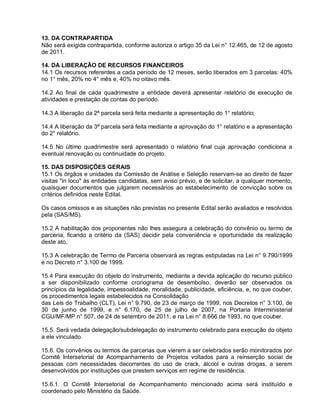 13. DA CONTRAPARTIDA
Não será exigida contrapartida, conforme autoriza o artigo 35 da Lei n° 12.465, de 12 de agosto
de 2011.

14. DA LIBERAÇÃO DE RECURSOS FINANCEIROS
14.1 Os recursos referentes a cada período de 12 meses, serão liberados em 3 parcelas: 40%
no 1° mês, 20% no 4° mês e, 40% no oitavo mês.

14.2 Ao final de cada quadrimestre a entidade deverá apresentar relatório de execução de
atividades e prestação de contas do período.

14.3 A liberação da 2ª parcela será feita mediante a apresentação do 1° relatório;

14.4 A liberação da 3ª parcela será feita mediante a aprovação do 1° relatório e a apresentação
do 2° relatório.

14.5 No último quadrimestre será apresentado o relatório final cuja aprovação condiciona a
eventual renovação ou continuidade do projeto.

15. DAS DISPOSIÇÕES GERAIS
15.1 Os órgãos e unidades da Comissão de Análise e Seleção reservam-se ao direito de fazer
visitas "in loco" às entidades candidatas, sem aviso prévio, e de solicitar, a qualquer momento,
quaisquer documentos que julgarem necessários ao estabelecimento de convicção sobre os
critérios definidos neste Edital.

Os casos omissos e as situações não previstas no presente Edital serão avaliados e resolvidos
pela (SAS/MS).

15.2 A habilitação dos proponentes não lhes assegura a celebração do convênio ou termo de
parceria, ficando a critério da (SAS) decidir pela conveniência e oportunidade da realização
deste ato.

15.3 A celebração de Termo de Parceria observará as regras estipuladas na Lei n° 9.790/1999
e no Decreto n° 3.100 de 1999.

15.4 Para execução do objeto do instrumento, mediante a devida aplicação do recurso público
a ser disponibilizado conforme cronograma de desembolso, deverão ser observados os
princípios da legalidade, impessoalidade, moralidade, publicidade, eficiência, e, no que couber,
os procedimentos legais estabelecidos na Consolidação
das Leis do Trabalho (CLT), Lei n° 9.790, de 23 de março de 1999, nos Decretos n° 3.100, de
30 de junho de 1999, e n° 6.170, de 25 de julho de 2007, na Portaria Interministerial
CGU/MF/MP n° 507, de 24 de setembro de 2011, e na Lei n° 8.666 de 1993, no que couber.

15.5. Será vedada delegação/subdelegação do instrumento celebrado para execução do objeto
a ele vinculado.

15.6. Os convênios ou termos de parcerias que vierem a ser celebrados serão monitorados por
Comitê Intersetorial de Acompanhamento de Projetos voltados para a reinserção social de
pessoas com necessidades decorrentes do uso de crack, álcool e outras drogas, a serem
desenvolvidos por instituições que prestem serviços em regime de residência.

15.6.1. O Comitê Intersetorial de Acompanhamento mencionado acima será instituído e
coordenado pelo Ministério da Saúde.
 