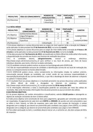 NÚMERO DE          PESO    PONTUAÇÃO
  PROVA/TIPO       ÁREA DE CONHECIMENTO                                                          CARÁTER
                                                ITENS/QUESTÕES                MÁXIMA
 (P3) Discursiva               –                   1 questão e         –
                                                                                  70
                                                  1 dissertação

7.1.3 NÍVEL MÉDIO
                           ÁREA DE                NÚMERO DE          PESO PONTUAÇÃO
 PROVA/TIPO                                                                                       CARÁTER
                       CONHECIMENTO            ITENS/QUESTÕES                  MÁXIMA
                   Conhecimentos Básicos               30              1            30
 (P1) Objetiva
                   Língua Portuguesa                   20              2            40         ELIMINATÓRIO
 (P2) Objetiva     Conhecimentos                                       2                              E
                                                       70                          140
                   Específicos                                                                CLASSIFICATÓRIO
 (P3) Discursiva               –                 1 dissertação         –            40
7.2 As provas objetivas e a prova discursiva para os cargos de nível superior terão a duração de 5 horas e
serão aplicadas na data provável de 17 de fevereiro de 2013, no turno da manhã.
7.3 As provas objetivas e a prova discursiva para os cargos de nível médio terão a duração de 4 horas e 30
minutos e serão aplicadas na data provável de 17 de fevereiro de 2013, no turno da tarde.
7.4 Na data provável de 7 de fevereiro de 2013, será publicado no Diário Oficial da União edital informando
a disponibilização da consulta aos locais e aos horários de realização das provas.
7.4.1     O      candidato      deverá,     obrigatoriamente,       acessar     o      endereço     eletrônico
http://www.cespe.unb.br/concursos/cnj_12 para verificar o seu local de provas, por meio de busca
individual, devendo, para tanto, informar os dados solicitados.
7.4.2 O candidato somente poderá realizar as provas no local designado pelo CESPE/UnB.
7.4.3 São de responsabilidade exclusiva do candidato a identificação correta de seu local de realização das
provas e o comparecimento no horário determinado.
7.4.4 O CESPE/UnB poderá enviar, como complemento às informações citadas no subitem anterior,
comunicação pessoal dirigida ao candidato, por e-mail, sendo de sua exclusiva responsabilidade a
manutenção/atualização de seu correio eletrônico, o que não o desobriga do dever de observar o disposto
no subitem 7.4 deste edital.
7.5 O resultado final nas provas objetivas e o resultado provisório nas provas discursivas serão publicados
no Diário Oficial da União e divulgados na Internet, no endereço eletrônico
http://www.cespe.unb.br/concursos/cnj_12, na data provável de 20 de março de 2013.
7.6 As informações referentes a notas e classificações poderão ser acessadas por meio dos editais de
resultados. Não serão fornecidas informações fora do prazo previsto ou que já constem dos editais.
8 DAS PROVAS OBJETIVAS
8.1 As provas objetivas, de caráter eliminatório e classificatório, valerão 210,00 pontos e abrangerão os
objetos de avaliação constantes do item 13 deste edital.
8.2 Cada prova objetiva será constituída de itens para julgamento, agrupados por comandos que deverão
ser respeitados. O julgamento de cada item será CERTO ou ERRADO, de acordo com o(s) comando(s) a que
se refere o item. Haverá, na folha de respostas, para cada item, dois campos de marcação: o campo
designado com o código C, que deverá ser preenchido pelo candidato caso julgue o item CERTO, e o campo
designado com o código E, que deverá ser preenchido pelo candidato caso julgue o item ERRADO.
8.3 Para obter pontuação no item, o candidato deverá marcar um, e somente um, dos dois campos da folha
de respostas.


                                                                                                          11
 
