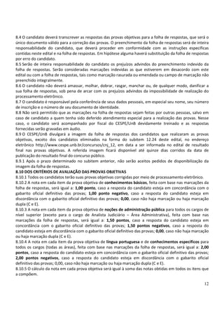 8.4 O candidato deverá transcrever as respostas das provas objetivas para a folha de respostas, que será o
único documento válido para a correção das provas. O preenchimento da folha de respostas será de inteira
responsabilidade do candidato, que deverá proceder em conformidade com as instruções específicas
contidas neste edital e na folha de respostas. Em hipótese alguma haverá substituição da folha de respostas
por erro do candidato.
8.5 Serão de inteira responsabilidade do candidato os prejuízos advindos do preenchimento indevido da
folha de respostas. Serão consideradas marcações indevidas as que estiverem em desacordo com este
edital ou com a folha de respostas, tais como marcação rasurada ou emendada ou campo de marcação não
preenchido integralmente.
8.6 O candidato não deverá amassar, molhar, dobrar, rasgar, manchar ou, de qualquer modo, danificar a
sua folha de respostas, sob pena de arcar com os prejuízos advindos da impossibilidade de realização do
processamento eletrônico.
8.7 O candidato é responsável pela conferência de seus dados pessoais, em especial seu nome, seu número
de inscrição e o número de seu documento de identidade.
8.8 Não será permitido que as marcações na folha de respostas sejam feitas por outras pessoas, salvo em
caso de candidato a quem tenha sido deferido atendimento especial para a realização das provas. Nesse
caso, o candidato será acompanhado por fiscal do CESPE/UnB devidamente treinado e as respostas
fornecidas serão gravadas em áudio.
8.9 O CESPE/UnB divulgará a imagem da folha de respostas dos candidatos que realizaram as provas
objetivas, exceto dos candidatos eliminados na forma do subitem 12.24 deste edital, no endereço
eletrônico http://www.cespe.unb.br/concursos/cnj_12, em data a ser informada no edital de resultado
final nas provas objetivas. A referida imagem ficará disponível até quinze dias corridos da data de
publicação do resultado final do concurso público.
8.9.1 Após o prazo determinado no subitem anterior, não serão aceitos pedidos de disponibilização da
imagem da folha de respostas.
8.10 DOS CRITÉRIOS DE AVALIAÇÃO DAS PROVAS OBJETIVAS
8.10.1 Todos os candidatos terão suas provas objetivas corrigidas por meio de processamento eletrônico.
8.10.2 A nota em cada item da prova objetiva de conhecimentos básicos, feita com base nas marcações da
folha de respostas, será igual a: 1,00 ponto, caso a resposta do candidato esteja em concordância com o
gabarito oficial definitivo das provas; 1,00 ponto negativo, caso a resposta do candidato esteja em
discordância com o gabarito oficial definitivo das provas; 0,00, caso não haja marcação ou haja marcação
dupla (C e E).
8.10.3 A nota em cada item da prova objetiva de noções de administração pública para todos os cargos de
nível superior (exceto para o cargo de Analista Judiciário – Área Administrativa), feita com base nas
marcações da folha de respostas, será igual a: 1,50 pontos, caso a resposta do candidato esteja em
concordância com o gabarito oficial definitivo das provas; 1,50 pontos negativos, caso a resposta do
candidato esteja em discordância com o gabarito oficial definitivo das provas; 0,00, caso não haja marcação
ou haja marcação dupla (C e E).
8.10.4 A nota em cada item da prova objetiva de língua portuguesa e de conhecimentos específicos para
todos os cargos (todas as áreas), feita com base nas marcações da folha de respostas, será igual a: 2,00
pontos, caso a resposta do candidato esteja em concordância com o gabarito oficial definitivo das provas;
2,00 pontos negativos, caso a resposta do candidato esteja em discordância com o gabarito oficial
definitivo das provas; 0,00, caso não haja marcação ou haja marcação dupla (C e E).
8.10.5 O cálculo da nota em cada prova objetiva será igual à soma das notas obtidas em todos os itens que
a compõem.

                                                                                                        12
 