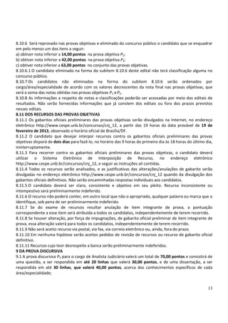 8.10.6 Será reprovado nas provas objetivas e eliminado do concurso público o candidato que se enquadrar
em pelo menos um dos itens a seguir:
a) obtiver nota inferior a 14,00 pontos na prova objetiva P1;
b) obtiver nota inferior a 42,00 pontos na prova objetiva P2;
c) obtiver nota inferior a 63,00 pontos no conjunto das provas objetivas.
8.10.6.1 O candidato eliminado na forma do subitem 8.10.6 deste edital não terá classificação alguma no
concurso público.
8.10.7 Os candidatos não eliminados na forma do subitem 8.10.6 serão ordenados por
cargo/área/especialidade de acordo com os valores decrescentes da nota final nas provas objetivas, que
será a soma das notas obtidas nas provas objetivas P1 e P2.
8.10.8 As informações a respeito de notas e classificações poderão ser acessadas por meio dos editais de
resultados. Não serão fornecidas informações que já constem dos editais ou fora dos prazos previstos
nesses editais.
8.11 DOS RECURSOS DAS PROVAS OBJETIVAS
8.11.1 Os gabaritos oficiais preliminares das provas objetivas serão divulgados na Internet, no endereço
eletrônico http://www.cespe.unb.br/concursos/cnj_12, a partir das 19 horas da data provável de 19 de
fevereiro de 2013, observado o horário oficial de Brasília/DF.
8.11.2 O candidato que desejar interpor recursos contra os gabaritos oficiais preliminares das provas
objetivas disporá de dois dias para fazê-lo, no horário das 9 horas do primeiro dia às 18 horas do último dia,
ininterruptamente.
8.11.3 Para recorrer contra os gabaritos oficiais preliminares das provas objetivas, o candidato deverá
utilizar o Sistema Eletrônico de Interposição de Recurso, no endereço eletrônico
http://www.cespe.unb.br/concursos/cnj_12, e seguir as instruções ali contidas.
8.11.4 Todos os recursos serão analisados, e as justificativas das alterações/anulações de gabarito serão
divulgadas no endereço eletrônico http://www.cespe.unb.br/concursos/cnj_12 quando da divulgação dos
gabaritos oficiais definitivos. Não serão encaminhadas respostas individuais aos candidatos.
8.11.5 O candidato deverá ser claro, consistente e objetivo em seu pleito. Recurso inconsistente ou
intempestivo será preliminarmente indeferido.
8.11.6 O recurso não poderá conter, em outro local que não o apropriado, qualquer palavra ou marca que o
identifique, sob pena de ser preliminarmente indeferido.
8.11.7 Se do exame de recursos resultar anulação de item integrante de prova, a pontuação
correspondente a esse item será atribuída a todos os candidatos, independentemente de terem recorrido.
8.11.8 Se houver alteração, por força de impugnações, de gabarito oficial preliminar de item integrante de
prova, essa alteração valerá para todos os candidatos, independentemente de terem recorrido.
8.11.9 Não será aceito recurso via postal, via fax, via correio eletrônico ou, ainda, fora do prazo.
8.11.10 Em nenhuma hipótese serão aceitos pedidos de revisão de recursos ou recurso de gabarito oficial
definitivo.
8.11.11 Recursos cujo teor desrespeite a banca serão preliminarmente indeferidos.
9 DA PROVA DISCURSIVA
9.1 A prova discursiva P3 para o cargo de Analista Judiciário valerá um total de 70,00 pontos e consistirá de
uma questão, a ser respondida em até 20 linhas que valerá 30,00 pontos, e de uma dissertação, a ser
respondida em até 30 linhas, que valerá 40,00 pontos, acerca dos conhecimentos específicos de cada
área/especialidade;


                                                                                                           13
 