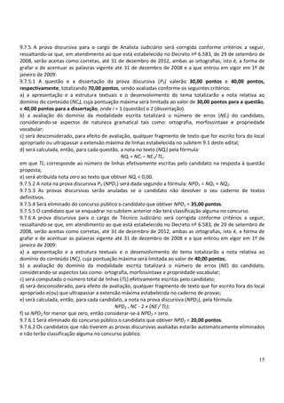 9.7.5 A prova discursiva para o cargo de Analista Judiciário será corrigida conforme critérios a seguir,
ressaltando-se que, em atendimento ao que está estabelecido no Decreto nº 6.583, de 29 de setembro de
2008, serão aceitas como corretas, até 31 de dezembro de 2012, ambas as ortografias, isto é, a forma de
grafar e de acentuar as palavras vigente até 31 de dezembro de 2008 e a que entrou em vigor em 1º de
janeiro de 2009:
9.7.5.1 A questão e a dissertação da prova discursiva (P3) valerão 30,00 pontos e 40,00 pontos,
respectivamente, totalizando 70,00 pontos, sendo avaliadas conforme os seguintes critérios:
a) a apresentação e a estrutura textuais e o desenvolvimento do tema totalizarão a nota relativa ao
domínio do conteúdo (NCi), cuja pontuação máxima será limitada ao valor de 30,00 pontos para a questão,
e 40,00 pontos para a dissertação, onde i = 1 (questão) e 2 (dissertação).
b) a avaliação do domínio da modalidade escrita totalizará o número de erros (NEi) do candidato,
considerando-se aspectos de natureza gramatical tais como: ortografia, morfossintaxe e propriedade
vocabular;
c) será desconsiderado, para efeito de avaliação, qualquer fragmento de texto que for escrito fora do local
apropriado ou ultrapassar a extensão máxima de linhas estabelecida no subitem 9.1 deste edital;
d) será calculada, então, para cada questão, a nota no texto (NQi) pela fórmula:
                                             NQi = NCi – NEi / TLi
em que TLi corresponde ao número de linhas efetivamente escritas pelo candidato na resposta à questão
proposta;
e) será atribuída nota zero ao texto que obtiver NQi < 0,00.
9.7.5.2 A nota na prova discursiva P3 (NPD1) será dada segundo a fórmula: NPD1 = NQ1 + NQ2.
9.7.5.3 As provas discursivas serão anuladas se o candidato não devolver o seu caderno de textos
definitivos.
9.7.5.4 Será eliminado do concurso público o candidato que obtiver NPD1 < 35,00 pontos.
9.7.5.5 O candidato que se enquadrar no subitem anterior não terá classificação alguma no concurso.
9.7.6 A prova discursiva para o cargo de Técnico Judiciário será corrigida conforme critérios a seguir,
ressaltando-se que, em atendimento ao que está estabelecido no Decreto nº 6.583, de 29 de setembro de
2008, serão aceitas como corretas, até 31 de dezembro de 2012, ambas as ortografias, isto é, a forma de
grafar e de acentuar as palavras vigente até 31 de dezembro de 2008 e a que entrou em vigor em 1º de
janeiro de 2009:
a) a apresentação e a estrutura textuais e o desenvolvimento do tema totalizarão a nota relativa ao
domínio do conteúdo (NC), cuja pontuação máxima será limitada ao valor de 40,00 pontos;
b) a avaliação do domínio da modalidade escrita totalizará o número de erros (NE) do candidato,
considerando-se aspectos tais como: ortografia, morfossintaxe e propriedade vocabular;
c) será computado o número total de linhas (TL) efetivamente escritas pelo candidato;
d) será desconsiderado, para efeito de avaliação, qualquer fragmento de texto que for escrito fora do local
apropriado e(ou) que ultrapassar a extensão máxima estabelecida no caderno de provas;
e) será calculada, então, para cada candidato, a nota na prova discursiva (NPD2), pela fórmula:
                                          NPD2 = NC - 2 × (NE / TL);
f) se NPD2 for menor que zero, então considerar-se-á NPD2 = zero.
9.7.6.1 Será eliminado do concurso público o candidato que obtiver NPD2 < 20,00 pontos.
9.7.6.2 Os candidatos que não tiverem as provas discursivas avaliadas estarão automaticamente eliminados
e não terão classificação alguma no concurso público.



                                                                                                        15
 