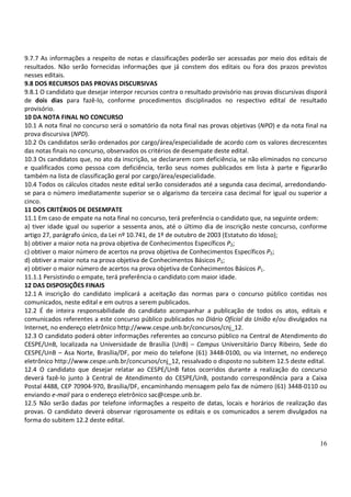 9.7.7 As informações a respeito de notas e classificações poderão ser acessadas por meio dos editais de
resultados. Não serão fornecidas informações que já constem dos editais ou fora dos prazos previstos
nesses editais.
9.8 DOS RECURSOS DAS PROVAS DISCURSIVAS
9.8.1 O candidato que desejar interpor recursos contra o resultado provisório nas provas discursivas disporá
de dois dias para fazê-lo, conforme procedimentos disciplinados no respectivo edital de resultado
provisório.
10 DA NOTA FINAL NO CONCURSO
10.1 A nota final no concurso será o somatório da nota final nas provas objetivas (NPO) e da nota final na
prova discursiva (NPD).
10.2 Os candidatos serão ordenados por cargo/área/especialidade de acordo com os valores decrescentes
das notas finais no concurso, observados os critérios de desempate deste edital.
10.3 Os candidatos que, no ato da inscrição, se declararem com deficiência, se não eliminados no concurso
e qualificados como pessoa com deficiência, terão seus nomes publicados em lista à parte e figurarão
também na lista de classificação geral por cargo/área/especialidade.
10.4 Todos os cálculos citados neste edital serão considerados até a segunda casa decimal, arredondando-
se para o número imediatamente superior se o algarismo da terceira casa decimal for igual ou superior a
cinco.
11 DOS CRITÉRIOS DE DESEMPATE
11.1 Em caso de empate na nota final no concurso, terá preferência o candidato que, na seguinte ordem:
a) tiver idade igual ou superior a sessenta anos, até o último dia de inscrição neste concurso, conforme
artigo 27, parágrafo único, da Lei nº 10.741, de 1º de outubro de 2003 (Estatuto do Idoso);
b) obtiver a maior nota na prova objetiva de Conhecimentos Específicos P2;
c) obtiver o maior número de acertos na prova objetiva de Conhecimentos Específicos P2;
d) obtiver a maior nota na prova objetiva de Conhecimentos Básicos P1;
e) obtiver o maior número de acertos na prova objetiva de Conhecimentos Básicos P1.
11.1.1 Persistindo o empate, terá preferência o candidato com maior idade.
12 DAS DISPOSIÇÕES FINAIS
12.1 A inscrição do candidato implicará a aceitação das normas para o concurso público contidas nos
comunicados, neste edital e em outros a serem publicados.
12.2 É de inteira responsabilidade do candidato acompanhar a publicação de todos os atos, editais e
comunicados referentes a este concurso público publicados no Diário Oficial da União e/ou divulgados na
Internet, no endereço eletrônico http://www.cespe.unb.br/concursos/cnj_12.
12.3 O candidato poderá obter informações referentes ao concurso público na Central de Atendimento do
CESPE/UnB, localizada na Universidade de Brasília (UnB) – Campus Universitário Darcy Ribeiro, Sede do
CESPE/UnB – Asa Norte, Brasília/DF, por meio do telefone (61) 3448-0100, ou via Internet, no endereço
eletrônico http://www.cespe.unb.br/concursos/cnj_12, ressalvado o disposto no subitem 12.5 deste edital.
12.4 O candidato que desejar relatar ao CESPE/UnB fatos ocorridos durante a realização do concurso
deverá fazê-lo junto à Central de Atendimento do CESPE/UnB, postando correspondência para a Caixa
Postal 4488, CEP 70904-970, Brasília/DF, encaminhando mensagem pelo fax de número (61) 3448-0110 ou
enviando e-mail para o endereço eletrônico sac@cespe.unb.br.
12.5 Não serão dadas por telefone informações a respeito de datas, locais e horários de realização das
provas. O candidato deverá observar rigorosamente os editais e os comunicados a serem divulgados na
forma do subitem 12.2 deste edital.


                                                                                                         16
 
