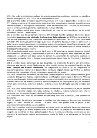12.5.1 Não serão fornecidos informações e documentos pessoais de candidatos a terceiros, em atenção ao
disposto no artigo 31 da Lei nº 12.527, de 18 de novembro de 2011.
12.6 O candidato poderá protocolar requerimento, instruído com cópia do documento de identidade e do
CPF, relativo ao concurso. O requerimento poderá ser feito pessoalmente mediante preenchimento de
formulário próprio, à disposição do candidato na Central de Atendimento do CESPE/UnB, no horário das 8
horas às 19 horas, ininterruptamente, exceto sábado, domingo e feriado.
12.6.1 O candidato poderá ainda enviar requerimento por meio de correspondência, fax ou e-mail,
observado o subitem 12.4 deste edital.
12.7 O candidato que desejar corrigir o nome ou CPF fornecido durante o processo de inscrição deverá
encaminhar requerimento de solicitação de alteração de dados cadastrais, via SEDEX ou carta registrada
com aviso de recebimento, para a Central de Atendimento do CESPE/UnB – CNJ 2012 – Caixa Postal 4488,
CEP 70904-970, Brasília/DF, contendo cópia autenticada em cartório dos documentos que contenham os
dados corretos ou cópia autenticada em cartório da sentença homologatória de retificação do registro civil,
que contenham os dados corretos, antes da realização das provas. Após a realização das provas, a alteração
de dados constará apenas no sistema.
12.7.1 O candidato poderá, ainda, entregar das 8 horas às 19 horas (exceto sábado, domingo e feriado),
pessoalmente ou por terceiro, o requerimento de solicitação de alteração de dados cadastrais, na forma
estabelecida no subitem 12.7 deste edital, na Central de Atendimento do CESPE/UnB, localizada na
Universidade de Brasília (UnB) – Campus Universitário Darcy Ribeiro, Sede do CESPE/UnB – Asa Norte,
Brasília/DF.
12.8 O candidato deverá comparecer ao local designado para a realização das provas com antecedência
mínima de uma hora do horário fixado para seu início, munido somente de caneta esferográfica de tinta
preta, fabricada em material transparente, do comprovante de inscrição ou do comprovante de
pagamento da taxa de inscrição e do documento de identidade original. Não será permitido o uso de lápis,
lapiseira/grafite, marca-texto e/ou borracha durante a realização das provas.
12.9 Serão considerados documentos de identidade: carteiras expedidas pelos Comandos Militares, pelas
Secretarias de Segurança Pública, pelos Institutos de Identificação e pelos Corpos de Bombeiros Militares;
carteiras expedidas pelos órgãos fiscalizadores de exercício profissional (ordens, conselhos etc.); passaporte
brasileiro; certificado de reservista; carteiras funcionais expedidas por órgão público que, por lei federal,
valham como identidade; carteira de trabalho; carteira nacional de habilitação (somente o modelo com
foto).
12.9.1 Não serão aceitos como documentos de identidade: certidões de nascimento, CPF, títulos eleitorais,
carteiras de motorista (modelo sem foto), carteiras de estudante, carteiras funcionais sem valor de
identidade, nem documentos ilegíveis, não identificáveis e/ou danificados.
12.9.2 Não será aceita cópia do documento de identidade, ainda que autenticada, nem protocolo do
documento.
12.10 Por ocasião da realização das provas, o candidato que não apresentar documento de identidade
original, na forma definida no subitem 12.9 deste edital, não poderá fazer as provas e será
automaticamente eliminado do concurso público.
12.11 Caso o candidato esteja impossibilitado de apresentar, no dia de realização das provas, documento
de identidade original, por motivo de perda, roubo ou furto, deverá ser apresentado documento que ateste
o registro da ocorrência em órgão policial expedido há, no máximo, noventa dias, ocasião em que será
submetido à identificação especial, compreendendo coleta de dados e de assinaturas em formulário
próprio.


                                                                                                           17
 