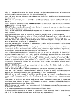 12.11.1 A identificação especial será exigida, também, ao candidato cujo documento de identificação
apresente dúvidas relativas à fisionomia ou à assinatura do portador.
12.12 Não serão aplicadas provas em local, data ou horário diferentes dos predeterminados em edital ou
em comunicado.
12.13 Não será admitido ingresso de candidato no local de realização das provas após o horário fixado para
seu início.
12.14 O candidato deverá permanecer obrigatoriamente no local de realização das provas por, no mínimo,
uma hora após o início das provas.
12.14.1 A inobservância do subitem anterior acarretará a não correção das provas e, consequentemente, a
eliminação do candidato do concurso público.
12.15 O CESPE/UnB manterá um marcador de tempo em cada sala de provas para fins de acompanhamento
pelos candidatos.
12.16 O candidato que se retirar do ambiente de provas não poderá retornar em hipótese alguma.
12.17 O candidato somente poderá retirar-se do local de realização das provas levando o caderno de provas
no decurso dos últimos quinze minutos anteriores ao horário determinado para o término das provas.
12.18 Não haverá, por qualquer motivo, prorrogação do tempo previsto para a aplicação das provas em
razão do afastamento de candidato da sala de provas.
12.19 Não haverá segunda chamada para a realização das provas. O não comparecimento a estas implicará
a eliminação automática do candidato.
12.20 Não serão permitidas, durante a realização das provas, a comunicação entre os candidatos e a
utilização de máquinas calculadoras e/ou similares, livros, anotações, réguas de cálculo, impressos ou
qualquer outro material de consulta, inclusive códigos e/ou legislação.
12.21 Será eliminado do concurso o candidato que, durante a realização das provas, for surpreendido
portando aparelhos eletrônicos, tais como: máquinas calculadoras, agendas eletrônicas ou similares,
telefones celulares, smartphones, tablets, iPod®, gravadores, pendrive, mp3 player ou similar, qualquer
receptor ou transmissor de dados e mensagens, bip, notebook, palmtop, walkman®, máquina fotográfica,
controle de alarme de carro etc., bem como relógio de qualquer espécie, óculos escuros, protetor auricular
ou quaisquer acessórios de chapelaria, tais como chapéu, boné, gorro etc. e, ainda, lápis, lapiseira/grafite,
marca-texto e/ou borracha.
12.21.1 O CESPE/UnB recomenda que o candidato não leve nenhum dos objetos citados no subitem
anterior no dia de realização das provas.
12.21.2 O CESPE/UnB não ficará responsável pela guarda de quaisquer dos objetos supracitados.
12.21.3 O CESPE/UnB não se responsabilizará por perdas ou extravios de objetos ou de equipamentos
eletrônicos ocorridos durante a realização das provas nem por danos neles causados.
12.22 Não será permitida a entrada de candidatos no ambiente de provas portando armas. O candidato que
estiver armado deverá se encaminhar à Coordenação antes do início das provas para o acautelamento da
arma.
12.23 No dia de realização das provas, o CESPE/UnB poderá submeter os candidatos ao sistema de
detecção de metal nas salas, corredores e banheiros, a fim de impedir a prática de fraude e de verificar se o
candidato está portando material não permitido.
12.24 Terá suas provas anuladas e será automaticamente eliminado do concurso público o candidato que
durante a sua realização:
a) for surpreendido dando ou recebendo auxílio para a execução das provas;
b) utilizar-se de livros, máquinas de calcular ou equipamento similar, dicionário, notas ou impressos que
não forem expressamente permitidos ou que se comunicar com outro candidato;

                                                                                                          18
 