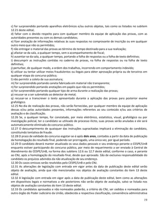 c) for surpreendido portando aparelhos eletrônicos e/ou outros objetos, tais como os listados no subitem
12.21 deste edital;
d) faltar com o devido respeito para com qualquer membro da equipe de aplicação das provas, com as
autoridades presentes ou com os demais candidatos;
e) fizer anotação de informações relativas às suas respostas no comprovante de inscrição ou em qualquer
outro meio que não os permitidos;
f) não entregar o material das provas ao término do tempo destinado para a sua realização;
g) afastar-se da sala, a qualquer tempo, sem o acompanhamento de fiscal;
h) ausentar-se da sala, a qualquer tempo, portando a folha de respostas ou a folha de texto definitivo;
i) descumprir as instruções contidas no caderno de provas, na folha de respostas ou na folha de texto
definitivo;
j) perturbar, de qualquer modo, a ordem dos trabalhos, incorrendo em comportamento indevido;
k) utilizar ou tentar utilizar meios fraudulentos ou ilegais para obter aprovação própria ou de terceiros em
qualquer etapa do concurso público;
l) não permitir a coleta de sua assinatura;
m) for surpreendido portando caneta fabricada em material não transparente;
n) for surpreendido portando anotações em papéis que não os permitidos;
o) for surpreendido portando qualquer tipo de arma durante a realização das provas;
p) recusar-se a ser submetido ao detector de metal;
q) recusar-se a transcrever o texto apresentado durante a aplicação das provas para posterior exame
grafológico.
12.25 No dia de realização das provas, não serão fornecidas, por qualquer membro da equipe de aplicação
dessas e/ou pelas autoridades presentes, informações referentes ao seu conteúdo e/ou aos critérios de
avaliação e de classificação.
12.26 Se, a qualquer tempo, for constatado, por meio eletrônico, estatístico, visual, grafológico ou por
investigação policial, ter o candidato se utilizado de processo ilícito, suas provas serão anuladas e ele será
automaticamente eliminado do concurso público.
12.27 O descumprimento de quaisquer das instruções supracitadas implicará a eliminação do candidato,
constituindo tentativa de fraude.
12.28 O prazo de validade do concurso esgotar-se-á após dois anos, contados a partir da data de publicação
da homologação do resultado final, podendo ser prorrogado, uma única vez, por igual período.
12.29 O candidato deverá manter atualizado os seus dados pessoais e seu endereço perante o CESPE/UnB
enquanto estiver participando do concurso público, por meio de requerimento a ser enviado à Central de
Atendimento do CESPE/UnB, na forma dos subitens 12.6 ou 12.7 deste edital, conforme o caso, e perante
ao CNJ, após a homologação do resultado final, desde que aprovado. São de exclusiva responsabilidade do
candidato os prejuízos advindos da não atualização de seu endereço.
12.30 Os casos omissos serão resolvidos pelo CESPE/UnB e pelo CNJ.
12.31 As alterações de legislação com entrada em vigor antes da data de publicação deste edital serão
objeto de avaliação, ainda que não mencionadas nos objetos de avaliação constantes do item 13 deste
edital.
12.32 A legislação com entrada em vigor após a data de publicação deste edital, bem como as alterações
em dispositivos legais e normativos a ele posteriores não serão objeto de avaliação, salvo se listada nos
objetos de avaliação constantes do item 13 deste edital.
12.33 Os candidatos aprovados e não nomeados poderão, a critério do CNJ, ser cedidos e nomeados para
outro órgão do Poder Judiciário da União, obedecida a respectiva classificação, conveniência administrativa

                                                                                                           19
 